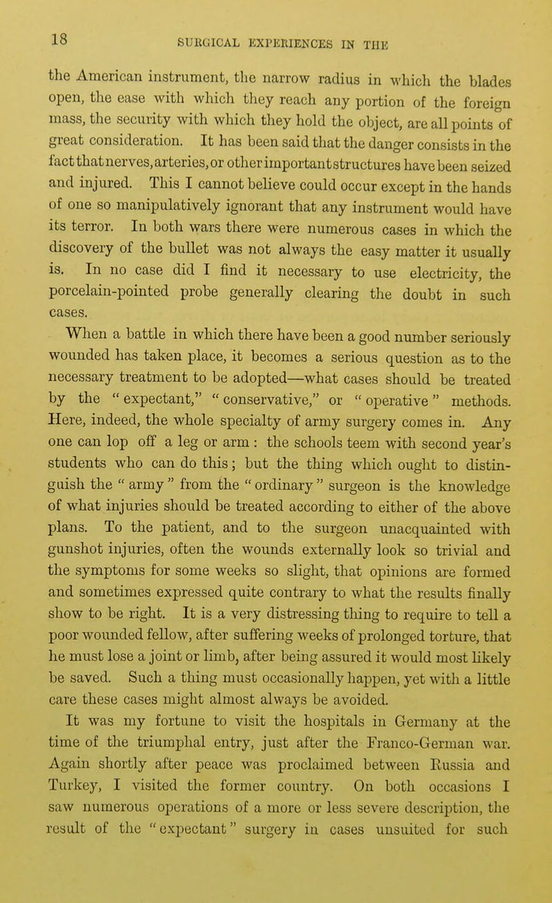 the American instrument, the narrow radius in which the blades open, the ease with which they reach any portion of the foreign mass, the security with which they hold the object, are all points of great consideration. It has been said that the danger consists in the fact that nerves, arteries, or other important structures have been seized and injured. This I cannot believe could occur except in the hands of one so manipulatively ignorant that any instrument would have its terror. In both wars there were numerous cases in which the discovery of the bullet was not always the easy matter it usually is. In no case did I find it necessary to use electricity, the porcelain-pointed probe generally clearing the doubt in such cases. Wlien a battle in which there have been a good number seriously wounded has taken place, it becomes a serious question as to the necessary treatment to be adopted—what cases should be treated by the expectant, conservative, or operative methods. Here, indeed, the whole specialty of army surgery comes in. Any one can lop off a leg or arm : the schools teem with second year's students who can do this; but the thing which ought to distin- guish the army from the ordinary surgeon is the knowledge of what injuries should be treated according to either of the above plans. To the patient, and to the surgeon unacquainted with gunshot injuries, often the wounds externally look so trivial and the symptoms for some weeks so slight, that opinions are formed and sometimes expressed quite contrary to what the results finally show to be right. It is a very distressing thing to require to tell a poor wounded fellow, after suffering weeks of prolonged torture, that he must lose a joint or limb, after being assured it would most likely be saved. Such a thing must occasionally happen, yet with a little care these cases might almost always be avoided. It was my fortune to visit the hospitals in Germany at the time of the triumphal entry, just after the Franco-German war. Again shortly after peace was proclaimed between Eussia and Turkey, I visited the former country. On both occasions I saw numerous operations of a more or less severe description, the result of the expectant surgery in cases uusuitcd for such