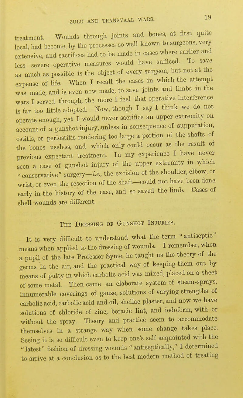 treatment. Wounds through joints and bones, at first quite local, had become, by the processes so well known to surgeons, very extensive, and sacrifices had to be made in cases where earher and less severe operative measures would have sufficed. To save as much as possible is the object of every surgeon, but not at the expense of Hfe. When I recall the cases in which the attempt was made, and is even now made, to save joints and limbs m the wars I served through, the more I feel that operative interference is far too Httle adopted. Now, though I say I think we do not operate enough, yet I would never sacrifice an upper extremity on account of a gunshot injury, unless in consequence of suppuration, ostitis, or periostitis rendering too large a portion of the shafts of the bones useless, and which only could occur as the result of previous expectant treatment. In my experience I have never seen a case of gunshot injury of the upper extremity in which conservative surgery-ie., the excision of the shoulder, elbow, or wrist, or even the resection of the shaft-could not have been done early in the history of the case, and so saved the limb. Cases of shell wounds are different. The Dressing of Gunshot Injuries. It is very difficult to understand what the term antiseptic means when applied to the dressing of wounds. I remember, when a pupil of the late Professor Syme, he taught us the theory of the germs in the air, and the practical way of keeping them out by means of putty in which carbolic acid was mixed, placed on a sheet of some metal. Then came an elaborate system of steam-sprays, innumerable coverings of gauze, solutions of varying strengths of carbolic acid, carboUc acid and oil, shellac plaster, and now we have solutions of chloride of zinc, boracic lint, and iodoform, with or without the spray. Theory and practice seem to accommodate themselves in a strange way when some change takes place. Seeing it is so difficult even to keep one's self acquainted with the latest fashion of dressing wounds antiseptically, I determined to arrive at a conclusion as to the best modern method of treating