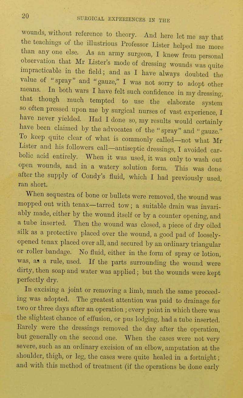 SURGICAL EXPERIENCES IN THE wounds, without reference to theory. And here let me say that the teachings of the illustrious Professor Lister helped me more than any one else. As an army surgeon, I knew from personal observation that Mr Lister's mode of dressing wounds was quite impracticable in the field; and as I have always doubted the value of spray and gauze, I was not sorry to adopt other means. In both wars I have felt such confidence in my dressing, that though much tempted to use the elaborate system so often pressed upon me by surgical nurses of vast experience, I have never yielded. Had I done so, my results would certainly have been claimed by the advocates of the spray and gauze. To keep quite clear of what is commonly caUed—not what Mr Lister and his followers call—antiseptic dressings, I avoided car- bolic acid entirely. When it was used, it was only to wash out open wounds, and in a watery solution form. This was done after the supply of Condy's fluid, which I had previously used, ran short. When sequestra of bone or bullets were removed, the wound was mopped out with tenax—tarred tow; a suitable drain was invari- ably made, either by the wound itself or by a counter opening, and a tube inserted. Then the wound was closed, a piece of dry oiled silk as a protective placed over the wound, a good pad of loosely- opened tenax placed over all, and secured by an ordinary triangular or roller bandage. No fluid, either in the form of spray or lotion, was, as a rule, used. If the parts surrounding the wound were dirty, then soap and water was applied; but the wounds were kept perfectly dry. In excising a joint or removing a limb, much the same proceed- ing was adopted. The greatest attention was paid to drainage for two or three days after an operation; every point in which there was the slightest chance of effusion, or pus lodging, had a tube inserted. Rarely were the dressings removed the day after the operation, but generally on the second one. When the cases were not very severe, such as an ordinary excision of an elbow, amputation at the shoulder, thigh, or leg, the cases were quite healed in a fortnight; and with this method of treatment (if the operations be done early