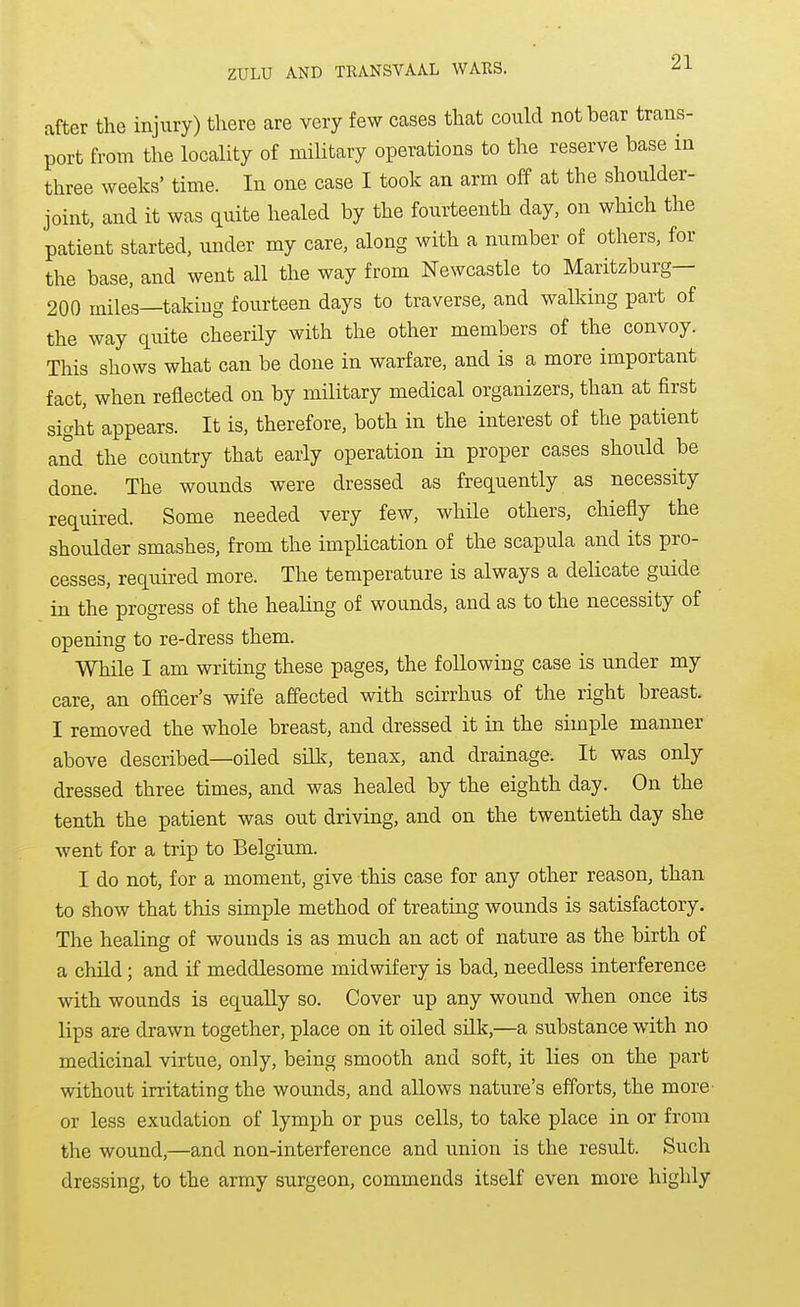 after the injury) there are very few cases that could not bear trans- port from the locality of military operations to the reserve base in three weeks' time. In one case I took an arm off at the shoulder- joint, and it was quite healed by the fourteenth day, on which the patient started, under my care, along with a number of others, for the base, and went all the way from Newcastle to Maritzburg— 200 miles—taking fourteen days to traverse, and walking part of the way quite cheerily with the other members of the convoy. This shows what can be done in warfare, and is a more important fact, when reflected on by military medical organizers, than at first sight appears. It is, therefore, both in the interest of the patient and the country that early operation in proper cases should be done. The wounds were dressed as frequently as necessity required. Some needed very few, while others, chiefly the shoulder smashes, from the implication of the scapula and its pro- cesses, required more. The temperature is always a delicate guide in the progress of the healing of wounds, and as to the necessity of opening to re-dress them. While I am writing these pages, the following case is under my care, an officer's wife affected with scirrhus of the right breast. I removed the whole breast, and dressed it in the simple manner above described—oiled silk, tenax, and drainage. It was only dressed three times, and was healed by the eighth day. On the tenth the patient was out driving, and on the twentieth day she went for a trip to Belgium. I do not, for a moment, give this case for any other reason, than to show that this simple method of treating wounds is satisfactory. The healing of wounds is as much an act of nature as the birth of a child; and if meddlesome midwifery is bad, needless interference with wounds is equally so. Cover up any wound when once its lips are drawn together, place on it oiled silk,—a substance with no medicinal virtue, only, being smooth and soft, it lies on the part without irritating the wounds, and allows nature's efforts, the more- or less exudation of lymph or pus cells, to take place in or from the wound,—and non-interference and union is the result. Such dressing, to the army surgeon, commends itself even more highly