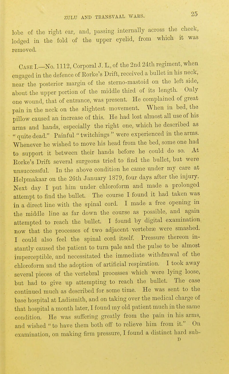 lobe of the right ear, and, passing internally across the cheek, lodged in the fold of the upper eyelid, from which it was removed. Case L—No. 1112, Corporal J. L., of the 2nd 24th regiment, when engaged in the defence of Eorke's Drift, received a bullet in his neck, near°the posterior margin of the sterno-mastoid on the left side, about the upper portion of the middle third of its length. Only one wound, that of entrance, was present. He complained of great pain in the neck on the slightest movement. When in bed, the pHlow caused an increase of this. He had lost almost all use of his arms and hands, especially the right one, which he described as quite dead. Painful twitchings were experienced in the arms. Whenever he wished to move his head from the bed, some one had to support it between their hands before he could do so. At Eorke's Drift several surgeons tried to find the bullet, but were unsuccessful. In the above condition he came under my care at Helpmakaar on the 26th January 1879, four days after the injury. Next day I put him under chloroform and made a prolonged attempt to find the bullet. The course I found it had taken was in a direct line with the spinal cord. I made a free opening in the middle line as far down the course as possible, and again attempted to reach the buUet. I found by digital examination now that the processes of two adjacent vertebra were smashed. I could also feel the spinal cord itself. Pressure thereon in- stantly caused the patient to turn pale and the pulse to be almost imperceptible, and necessitated the immediate withdrawal of the chloroform and the adoption of artificial respiration. I took away several pieces of the vertebral processes which were lying loose, but had to give up attempting to reach the bullet. The case continued much as described for some time. He was sent to the base hospital at Ladismith, and on taking over the medical charge of that hospital a month later, I found my old patient much in the same condition. He was suffering greatly from the pain in his arms, and wished to have them both off to relieve him from it. On examination, on making firm pressure, I found a distinct hard sub-