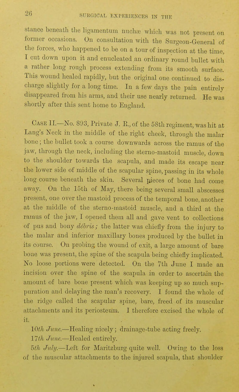 Stance beneath tlie ligamcntum nuclaic which was not present on former occasions. On consultation with the Surgeon-General of tlie forces, who happened to be on a tour of inspection at tlie time, I cut down upon it and enucleated an ordinary round bullet with a ratlier long rough process extending from its smooth surface. This wound healed rapidly, but the original one continued to dis- charge slightly for a long time. In a few days the pain entirely disappeared from his arms, and their use nearly returned. He was shortly after this sent home to England. Case II.—No. 893, Private J. E., of the 58th regiment, was hit at Lang's Neck in the middle of the right cheek, through the malar bone; the bullet took a course downwards across the ramus of the jaw, through the neck, including the sterno-mastoid muscle, down to the shoulder towards the scapula, and made its escape near the lower side of middle of the scapular spine, passing in its whole long course beneath the skin. Several pieces of bone had come away. On the 15th of May, there being several small abscesses present, one over the mastoid process of the temporal bone, another at the middle of the sterno-mastoid muscle, and a third at the ramus of the jaw, I opened them all and gave vent to collections of pus and bony ddhris; the latter was chiefly from the injury to the malar and inferior maxillary bones produced by the bullet in its course. On probing the wound of exit, a large amount of bare bone was present, the spine of the scapula being chiefly implicated. No loose portions were detected. On the 7th June I made an incision over the spine of the scapula in order to ascertain the amount of bare bone present which was keeping up so much sup- puration and delaying the man's recovery. I found the whole of the ridge called the scapular spine, bare, freed of its muscular attachments and its periosteum. I therefore excised the whole of it. IQth June.—Healing nicely; drainage-tube acting freely. Vlth June.—Healed entirely. bth July.—Left for Maritzburg quite well. Owing to the loss of the muscular attachments to the injured scapula, that shoulder V