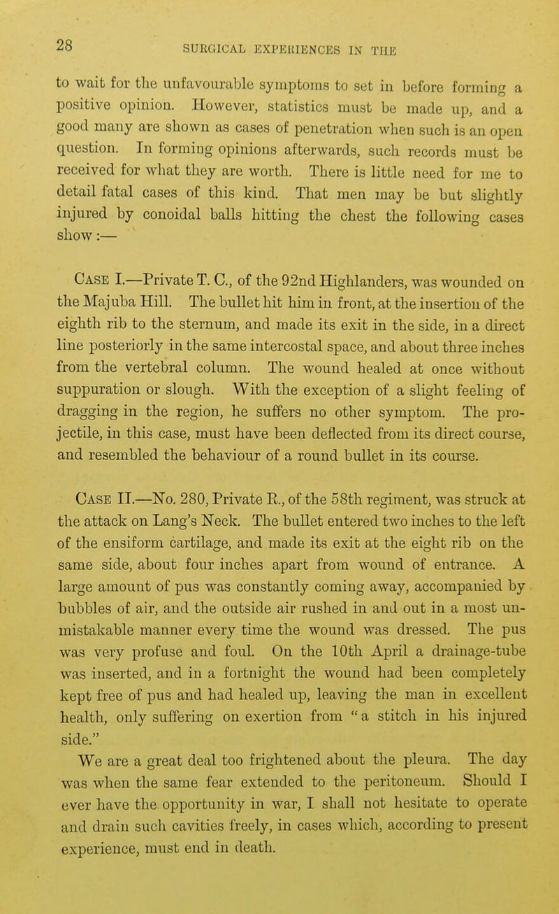to wait for the unfavourable symptoms to set in before forming a positive opinion. However, statistics must be made up, and a good many are shown as cases of penetration when such is an open question. In forming opinions afterwards, such records must be received for what they are worth. There is little need for me to detail fatal cases of this kind. That men may be but slightly injured by conoidal balls hitting the chest the following cases show:— Case I.—Private T. C, of the 92nd Highlanders, was wounded on the Majuba Hill. The bullet hit him in front, at the insertion of the eighth rib to the sternum, and made its exit in the side, in a direct line posteriorly in the same intercostal space, and about three inches from the vertebral column. The wound healed at once without suppuration or slough. With the exception of a slight feeling of dragging in the region, he suffers no other symptom. The pro- jectile, in this case, must have been deflected from its direct course, and resembled the behaviour of a round bullet in its course. Case II.—No. 280, Private P., of the 58th regiment, was struck at the attack on Lang's Neck. The buUet entered two inches to the left of the ensiform cartilage, and made its exit at the eight rib on the same side, about four inches apart from wound of entrance. A large amount of pus was constantly coming away, accompanied by bubbles of air, and the outside air rushed in and out in a most un- mistakable manner every time the wound was dressed. The pus was very profuse and foul. On the 10th April a drainage-tube was inserted, and in a fortnight the wound had been completely kept free of pus and had healed up, leaving the man in excellent health, only suffering on exertion from  a stitch in his injured side. We are a great deal too frightened about the pleura. The day was when the same fear extended to the peritoneum. Should I ever have the opportunity in war, I shall not hesitate to operate and drain such cavities freely, in cases which, according to present experience, must end in death.