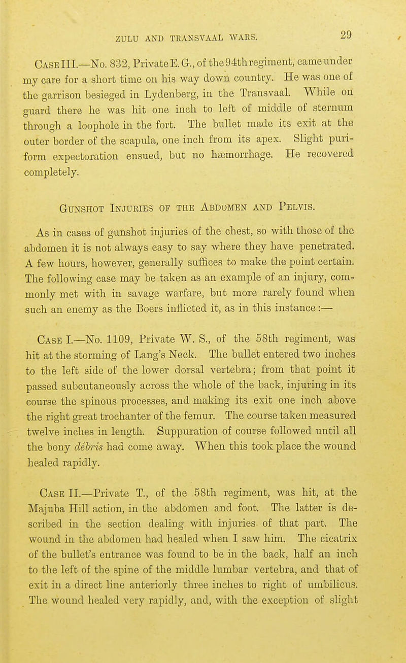 CaseIII.—No. 832, Private E.G., of the 94th regiment, came under my care for a short time on his way down country. He was one of the garrison besieged in Lydenberg, in the Transvaal. While on suard there he was hit one inch to left of middle of sternum through a loophole in the fort. The bullet made its exit at the outer border of the scapula, one inch from its apex. Slight puri- form expectoration ensued, but no htemorrhage. He recovered completely. Gunshot Injuries of the Abdomen and Pelvis. As in cases of gunshot injuries of the chest, so with those of the abdomen it is not always easy to say where they have penetrated. A few hours, however, generally suf&ces to make the point certain. The following case may be taken as an example of an injury, com- monly met with in savage warfare, but more rarely found when such an enemy as the Boers inflicted it, as in tlais instance:— Case I.—No. 1109, Private W. S., of the 58th regiment, was hit at the storming of Lang's Neck. The bullet entered two inches to the left side of the lower dorsal vertebra; from that point it passed subcutaneously across the whole of the back, injuring in its course the spinous processes, and making its exit one inch above the right gi-eat trochanter of the femur. The course taken measured twelve inches in length. Suppuration of course followed until all the bony debris had come away. When this took place the wound healed rapidly. Case II.—Private T., of the 58th regiment, was hit, at the Majuba Hill action, in the abdomen and foot. The latter is de- scribed in the section dealing with injuries of that part. The wound in the abdomen had healed when I saw him. The cicatrix of the bullet's entrance was found to be in the back, half an inch to the left of the spine of the middle lumbar vertebra, and that of exit in a direct line anteriorly three inches to right of umbilicus. The wound healed very rapidly, and, with the exception of slight