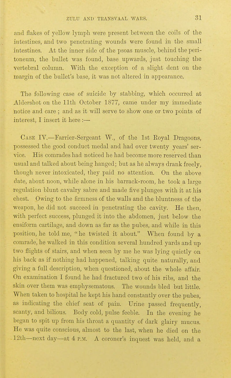and flakes of yellow lymph were present between tlie coils of the intestines, and two penetrating wounds were found in the small intestines. At the inner side of the psoas muscle, behind the peri- toneum, the bullet was found, base upwards, just touching the vertebral column. With the exception of a slight dent on the margin of the bullet's base, it was not altered in appearance. The following case of suicide by stabbing, which occurred at Aldershot on the 11th October 1877, came under my immediate notice and care ; and as it will serve to show one or two points of interest, I insert it here :— Case IV.—Earrier-Sergeant W., of the 1st Eoyal Dragoons, possessed the good conduct medal and had over twenty years' ser- vice. His comrades had noticed he had become more reserved than usual and talked about being hanged; but as he always drank freely, though never intoxicated, they paid no attention. On the above date, about noon, while alone in his barrack-room, he took a large regulation blunt cavalry sabre and made five plunges with it at his chest. Owing to the firmness of the walls and the bluntness of the weapon, he did not succeed in penetrating the cavity. He then, with perfect success, plunged it into the abdomen, just below the ensiform cartilage, and down as far as the pubes, and while in this position, he told me, he twisted it about. When found by a comrade, he walked in this condition several hundred yards and up two flights of stairs, and when seen by me he was lying quietly on his back as if nothing had happened, talking quite naturally, and giving a full description, when questioned, about the whole affaii. On examination I found he had fractured two of his ribs, and the skin over them was empliysematous. The wounds bled but little. When taken to hospital he kept his hand constantly over the pubes, as indicating the chief seat of pain. Urine passed frequently, scanty, and bilious. Body cold, pulse feeble. In the evening he began to spit up from his throat a quantity of dark glairy mucus. He was quite conscious, almost to the last, when he died on the 12th—next day—at 4 p.m. A coroner's inquest was held, and a