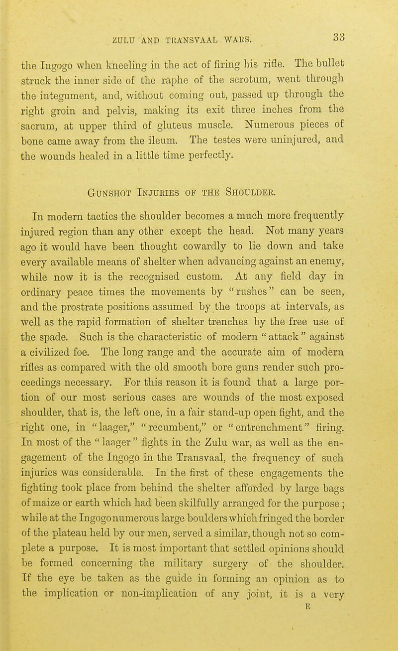 tlie Ingogo when kneeling in the act of firing liis rifle. The bullet struck the inner side of the raphe of the scrotum, went through the integument, and, without coming out, passed up through the right groin and pelvis, making its exit three inches from the sacrum, at upper third of gluteus muscle. Numerous pieces of bone came away from the ileum. The testes were uninjured, and the wounds healed in a little time perfectly. Gunshot Injuries of the Shoulder. In modern tactics the shoulder becomes a much more frequently injured region than any other except the head. Not many years ago it would have been thought cowardly to lie down and take every available means of shelter when advancing against an enemy, while now it is the recognised custom. At any field day in ordinary peace times the movements by rushes can be seen, and the prostrate positions assumed by the troops at intervals, as well as the rapid formation of shelter trenches by the free use of the spade. Such is the characteristic of modern  attack  against a civilized foe. The long range and the accurate aim of modern rifles as compared with the old smooth bore guns render such pro- ceedings necessary. For this reason it is found that a large por- tion of our most serious cases are wounds of the most exposed shoulder, that is, the left one, in a fair stand-up open fight, and the right one, in laager, recumbent, or entrenchment firing. In most of the  laager  fights in the Zulu war, as well as the en- gagement of the Ingogo in the Transvaal, the frequency of such injuries was considerable. In the first of these engagements the fighting took place from behind the shelter afforded by large bags of maize or earth which, had been skilfully arranged for the purpose ; while at the Ingogo numerous large boulders which fringed the border of the plateau held by our men, served a similar, though not so com- plete a purpose. It is most important that settled opinions should be formed concerning the military surgery of the shoulder. If the eye be taken as the guide in forming an opinion as to the implication or non-implication of any joint, it is a very E