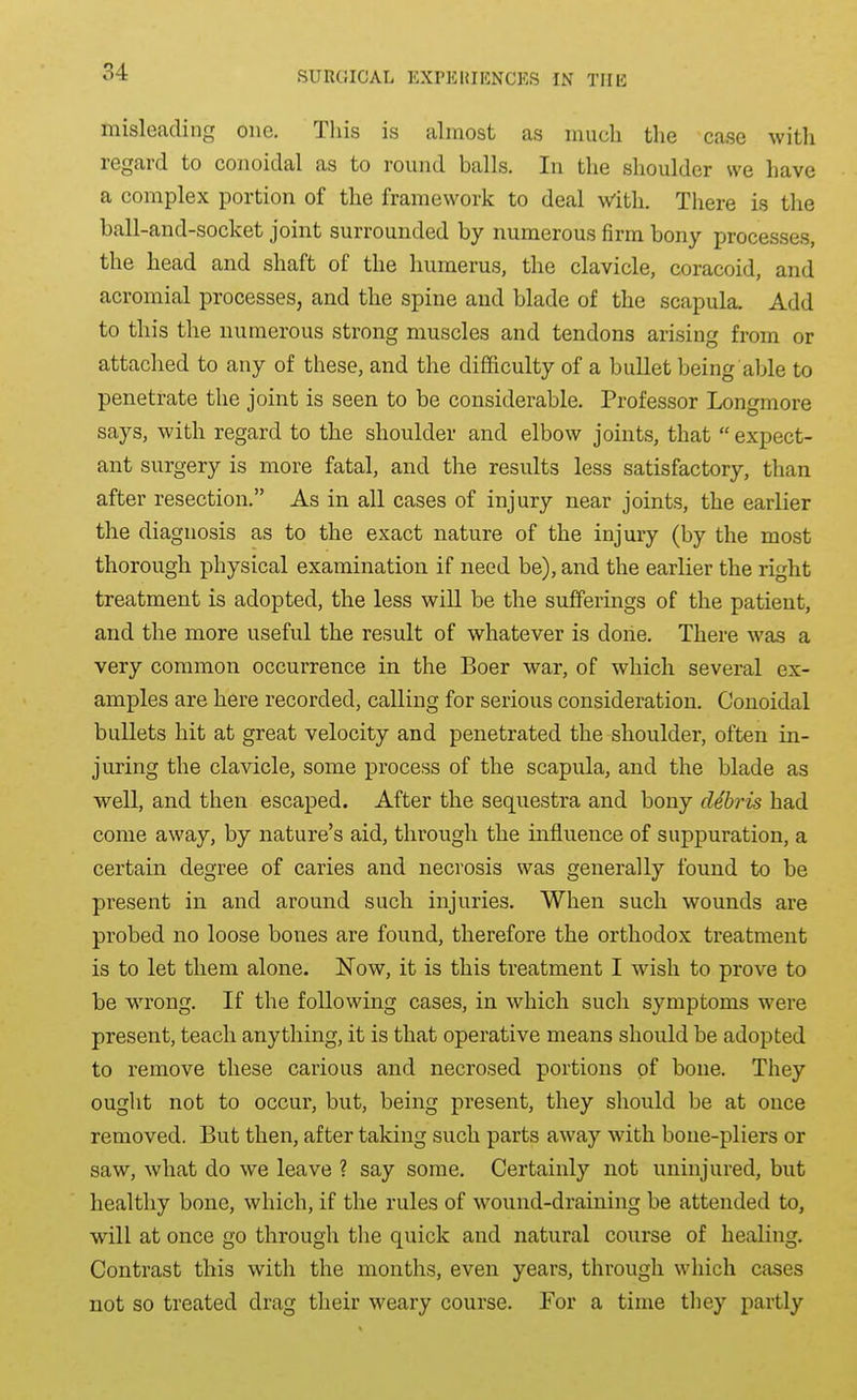 misleading one. This is almost as much the case witli regard to coiioidal as to round balls. In the shoulder we have a complex portion of the framework to deal with. There is the ball-and-socket joint surrounded by numerous firm bony processes, the head and shaft of the humerus, the clavicle, coracoid, and acromial processes, and the spine and blade of the scapula. Add to this the numerous strong muscles and tendons arising from or attached to any of these, and the difficulty of a bullet being able to penetrate the joint is seen to be considerable. Professor Longmore says, with regard to the shoulder and elbow joints, that expect- ant surgery is more fatal, and the results less satisfactory, than after resection. As in all cases of injury near joints, the earlier the diagnosis as to the exact nature of the injury (by the most thorough physical examination if need be), and the earlier the right treatment is adopted, the less will be the sufferings of the patient, and the more useful the result of whatever is done. There was a very common occurrence in the Boer war, of which several ex- amples are here recorded, calling for serious consideration. Conoidal bullets hit at great velocity and penetrated the shoulder, often in- juring the clavicle, some process of the scapula, and the blade as well, and then escaped. After the sequestra and bony debris had come away, by nature's aid, through the influence of suppuration, a certain degree of caries and necrosis was generally found to be present in and around such injuries. When such wounds are probed no loose bones are found, therefore the orthodox treatment is to let them alone. Now, it is this treatment I wish to prove to be viTong. If the following cases, in which such symptoms were present, teach anything, it is that operative means should be adopted to remove these carious and necrosed portions of bone. They ought not to occur, but, being present, they should be at once removed. But then, after taking such parts away with bone-pliers or saw, what do we leave ? say some. Certainly not uninjured, but healthy bone, which, if the rules of wound-draining be attended to, will at once go through the quick and natural course of healing. Contrast this with the months, even years, through which cases not so treated drag their weary course. For a time they partly