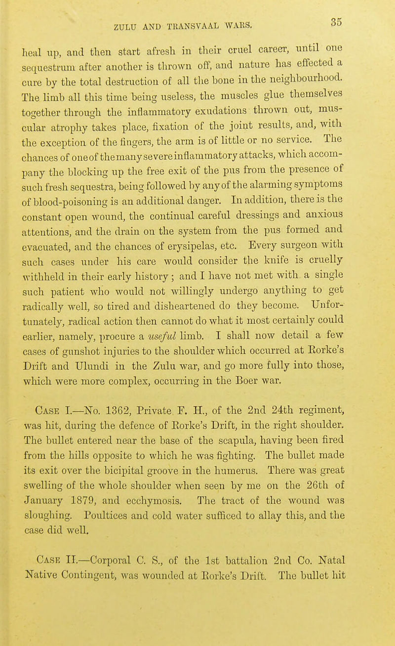 heal up, and then start afresh in their cruel career, until one sequestrum after another is thrown off. and nature has effected a cure by the total destruction of all tlie bone in the neighbourhood. The limb all this time being useless, the muscles glue themselves together through the inflammatory exudations thrown out, mus- cular atrophy takes place, fixation of the joint results, and, with the exception of the fingers, the arm is of little or no service. The chances of oneofthemanysevere inflammatory attacks, which accom- pany the blocking up the free exit of the pus from the presence of such fresh sequestra, being followed by any of the alarming symptoms of blood-poisoning is an additional danger. In addition, there is the constant open wound, the continual careful dressings and anxious attentions, and the drain on the system from the pus formed and evacuated, and the chances of erysipelas, etc. Every surgeon with such cases under his care would consider the knife is cruelly withheld in their early history; and I have not met with a single such patient who would not willingly undergo anything to get radically well, so tired and disheartened do they become. Unfor- tunately, radical action then cannot do what it most certainly could earlier, namely, procure a useful limb. I shall now detail a few cases of gunshot injuries to the shoulder which occurred at Eorke's Drift and Ulundi in the Zulu war, and go more fully into those, which were more complex, occurring in the Boer war. Case I.—No. 1362, Private F. H., of the 2nd 24th regiment, was hit, during the defence of Eorke's Drift, in the right shoulder. The bullet entered near the base of the scapula, having been fired from the hills opposite to which he was fighting. The bullet made its exit over the bicipital groove in the humerus. There was great swelling of the whole shoulder when seen by me on the 26th of January 1879, and ecchymosis. The tract of the wound was sloughing. Poultices and cold water sufficed to allay this, and the case did well. Case IT.—Corporal C. S., of the 1st battalion 2nd Co. Natal Native Contingent, was wounded at Eorke's Drift. The bullet hit