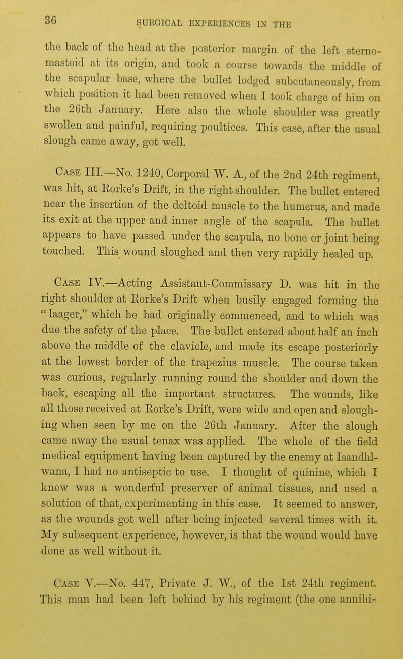 the back of the head at the posterior margin of the left sterno- mastoid at its origin, and took a course towards the middle of the scapular base, where the bullet lodged subcutaneously, from which position it had been removed when I took charge of him on the 2Gth January. Here also the whole shoulder was greatly swollen and painful, requiring poultices. This case, after the usual slough came away, got well. Case III—No. 1240, Corporal W. A., of the 2nd 24th regiment, was hit, at Korke's Drift, in the right shoulder. The bullet entered near the insertion of the deltoid muscle to the humerus, and made its exit at the upper and inner angle of the scapula. The bullet appears to have passed under the scapula, no bone or joint being touched. This wound sloughed and then very rapidly healed up. Case IV.—Acting Assistant-Commissary D. was hit in the right shoulder at Eorke's Drift when busily engaged forming the laager, which he had originally commenced, and to which was due the safety of the place. The bullet entered about half an inch above the middle of the clavicle, and made its escape posteriorly at the lowest border of the trapezius muscle. The course taken was curious, regularly running round the shoulder and down the back, escaping all the important structures. The wounds, like all those received at Eorke's Drift, were wide and open and slough- ing when seen by me on the 26th January. After the slough came away the usual tenax was applied. The whole of the field medical equipment having been captured by the enemy at Isandhl- wana, I had no antiseptic to use. I thought of quinine, which I knew was a wonderful preserver of animal tissues, and used a solution of that, experimenting in this case. It seemed to answer, as the wounds got well after being injected several times with it. My subsequent experience, however, is that the wound would have done as well without it. Case V.—No. 44V, Private J. W., of the 1st 24th regiment. This man had been left behind by his regiment (the one anniliin