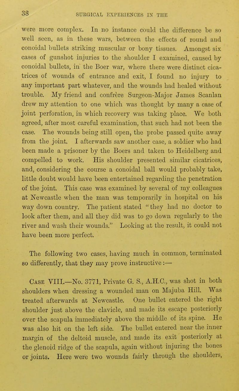were more complex. In no instance could the difference be so well seen, as in these wars, between tlie effects of round and conoidal bullets striking muscular or bony tissues. Amongst six cases of gunshot injuries to the shoulder I examined, caused by conoidal bullets, in the Boer war, where there were distinct cica- trices of wounds of entrance and exit, I found no injury to any important part whatever, and the wounds had healed without trouble. My friend and confrere Surgeon-Major James Scanlan drew my attention to one which was thought by many a case of joint perforation, in which recovery was taking place. We both agreed, after most careful examination, that such had not been the case. The wounds being still open, the probe passed quite away from the joint. I afterwards saw another case, a soldier who had been made a prisoner by the Boers and taken to Heidelberg and compelled to work. His shoulder presented similar cicatrices, and, considering the course a conoidal ball would probably take, little doubt would have been entertained regarding the penetration of the joint. This case was examined by several of my colleagues at Newcastle when the man was temporarily in hospital on his way down country. The patient stated  they had no doctor to look after them, and all they did was to go down regularly to the river and wash their wounds. Looking at the result, it could not have been more perfect. The following two cases, having much in common, terminated so differently, that they may prove instructive:— Case VIII.—No. 3771, Private G. S., A.H.C., was shot in both shoulders when dressing a wounded man on Majuba Hill. Was treated afterwards at Newcastle. One bullet entered the right shoulder just above the clavicle, and made its escape posteriorly over the scapula immediately above the middle of its spine. He was also hit on the left side. The bullet entered near the inner margin of the deltoid muscle, and made its exit posteriorly at the glenoid ridge of the scapula, again without injuring the bones or joints. Here were two wounds fairly through the shoulders,
