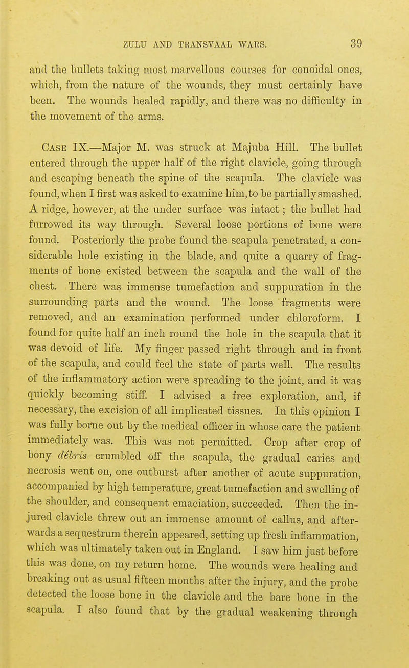 and the bullets taking most marvellous courses for conoidal ones, which, from the nature of the wounds, they must certainly have been. The wounds healed rapidly, and there was no difficulty in the movement of the arms. Case IX.—Major M. was struck at Majuba Hill. The bullet entered through the upper half of the right clavicle, going through and escaping beneath the spine of the scapula. The clavicle was found, when I first was asked to examine him, to be partially smashed. A ridge, however, at the under surface was intact; the bullet had furrowed its way through. Several loose portions of bone were found. Posteriorly the probe found the scapula penetrated, a con- siderable hole existing in the blade, and quite a quarry of frag- ments of bone existed between the scapula and the wall of the chest. There was immense tumefaction and suppuration in the surrounding parts and the wound. The loose fragments were removed, and an examination performed under chloroform. I found for quite half an inch round the hole in the scapula that it was devoid of life. My finger passed right through and in front of the scapula, and could feel the state of parts well. The results of the inflammatory action were spreading to the joint, and it was quickly becoming stiff. I advised a free exploration, and, if necessary, the excision of all implicated tissues. In this opinion I was fully hotne out by the medical officer in whose care the patient immediately was. This was not permitted. Crop after crop of bony debris crumbled off the scapula, the gradual caries and necrosis went on, one outburst after another of acute suppuration, accompanied by high temperature, great tumefaction and swelling of the shoulder, and consequent emaciation, succeeded. Then the in- jured clavicle threw out an immense amount of callus, and after- wards a sequestrum therein appeared, setting up fresh inflammation, which was ultimately taken out in England. I saw him just before this was done, on my return home. The wounds were healing and breaking out as usual fifteen months after the injury, and the probe detected the loose bone in the clavicle and the bare bone in the scapula. I also found that by the gradual weakening through