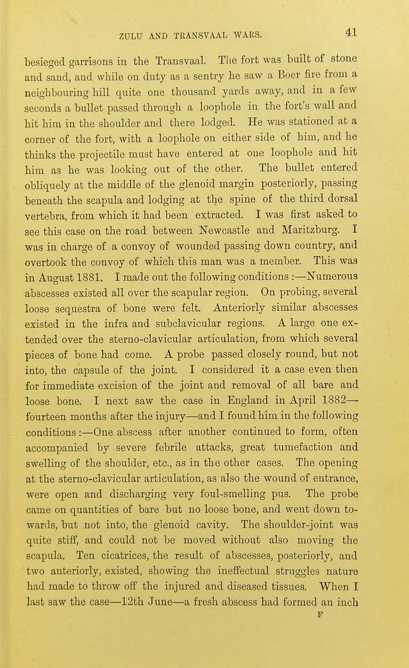 besieged garrisons in the Transvaal. The fort was built of stone and sand, and while on duty as a sentry he saw a Boer fire from a neighbouring liill quite one thousand yards away, and in a few seconds a bullet passed through a loophole in the fort's wall and hit him in the shoulder and there lodged. He was stationed at a corner of the fort, with a loophole on either side of him, and he thinks the projectile must have entered at one loophole and hit him as he was looking out of the other. The bullet entered obliquely at the middle of the glenoid margin posteriorly, passing beneath the scapula and lodging at the spine of the third dorsal vertebra, from which it had been extracted. I was first asked to see this case on the road between Newcastle and Maritzburg. I was in charge of a convoy of wounded passing down country, and overtook the convoy of which this man was a member. This was in August 1881. I made out the following conditions :—Numerous abscesses existed all over the scapular region. On probing, several loose seqnestra of bone were felt. Anteriorly similar abscesses existed in the infra and subclavicular regions. A large one ex- tended over the sterno-clavicular articulation, from which several pieces of bone had come. A probe passed closely round, but not into, the capsule of the joint. I considered it a case even then for immediate excision of the joint and removal of all bare and loose bone. I next saw the case in England in April 1882— fourteen months after the injury—and I found him in the following conditions:—One abscess after another continued to form, often accompanied by severe febrile attacks, great tumefaction and swelling of the shoulder, etc., as in the other cases. The opening at the sterno-clavicular articulation, as also the wound of entrance, were open and discharging very foul-smelling pus. The probe came on quantities of bare but no loose bone, and went down to- wards, but not into, the glenoid cavity. The shoulder-joint was quite stiff, and could not be moved without also moving the scapula. Ten cicatrices, the result of abscesses, posteriorly, and two anteriorly, existed, showing the ineffectual struggles nature had made to throw off the injured and diseased tissues. When I last saw the case—12th June—a fresh abscess had formed an inch