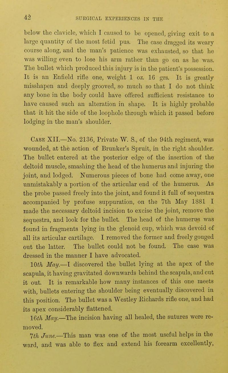 4-2 below the clavicle, which I caused to bo opened, giving exit to a large quantity of the most fetid pus. The case dragged its weary- course along, and the man's patience was exhausted, so that he was willing even to lose his arm rather than go on as he was. The bullet which produced this injury is in the patient's possession. It is an Enfield rifle one, weight 1 oz. 16 grs. It is greatly misshapen and deeply grooved, so much so that I do not think any bone in the body could have offered sufficient resistance to have caused such an alteration in shape. It is highly probable that it hit the side of the loophole through which it passed before lodging in the man's shoulder. Case XII.—No. 2136, Private W. S., of the 94th regiment, was wounded, at the action of Brunker's Spruit, in the right shoulder. The bullet entered at the posterior edge of the insertion of the deltoid muscle, smashing the head of the humerus and injuring the joint, and lodged. Numerous pieces of bone had come away, one unmistakably a portion of the articular end of the humerus. As the probe passed freely into the joint, and found it full of sequestra accompanied by profuse suppuration, on the 7th May 1881 I made the necessary deltoid incision to excise the joint, remove the sequestra, and look for the bullet. The head of the humerus was found in fragments lying in the glenoid cup, which was devoid of all its articular cartilage. I removed the former and freely gouged out the latter. The bullet could not be found. The case was dressed in the manner I have advocated. 10th May.—I discovered the bullet lying at the apex of the scapula, it having gravitated downwards behind the scapula, and cut it out. It is remarkable how many instances of tliis one meets with, bullets entering the shoulder being eventually discovered in this position. The bullet was a Westley Eichards rifle one, and had its apex considerably flattened. 16i;/i Maij.—The incision having all healed, the sutures were re- moved. 7th June.—This man was one of the most useful helps in the ward, and was able to flex and extend his forearm excellently,