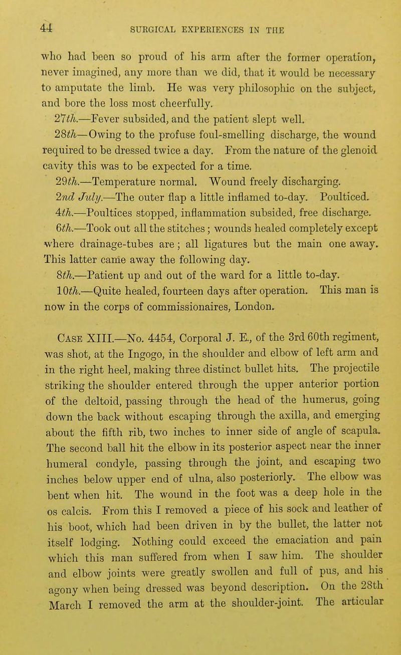 who had been so proud of his arm after the former operation, never imagined, any more than we did, that it would be necessary to amputate the limb. He was very philosophic on the subject, and bore the loss most cheerfully. —Fever subsided, and the patient slept well. 28th—Owing to the profuse foul-smelling discharge, the wound required to be dressed twice a day. From the nature of the glenoid cavity this was to be expected for a time. 29th.—Temperature normal. Wound freely discharging. 2nd July.—The outer flap a little inflamed to-day. Poulticed. 4:th.—Poultices stopped, inflammation subsided, free discharge. 6th.—Took out all the stitches; wounds healed completely except where drainage-tubes are; all ligatures but the main one away. This latter canie away the following day. 8th.—Patient up and out of the ward for a little to-day. 10th.—Quite healed, fourteen days after operation. This man is now in the corps of commissionaires, London. Case XIII.—No. 4454, Corporal J. E., of the 3rd 60th regiment, was shot, at the Ingogo, in the shoulder and elbow of left arm and in the right heel, making three distinct bullet hits. The projectile striking the shoulder entered through the upper anterior portion of the deltoid, passing through the head of the humerus, going down the back without escaping through the axilla, and emerging about the fifth rib, two inches to inner side of angle of scapula. The second ball hit the elbow in its posterior aspect near the inner humeral condyle, passing through the joint, and escaping two inches below upper end of ulna, also posteriorly. The elbow was bent when hit. The wound in the foot was a deep hole in the OS calcis. From this I removed a piece of his sock and leather of his boot, which had been driven in by the bullet, the latter not itself lodging. Nothing could exceed the emaciation and pain which this man suffered from when I saw him. The shoulder and elbow joints were greatly swollen and full of pus, and his agony when being dressed was beyond description. On the 28th March I removed the arm at the shoulder-joint. The articular