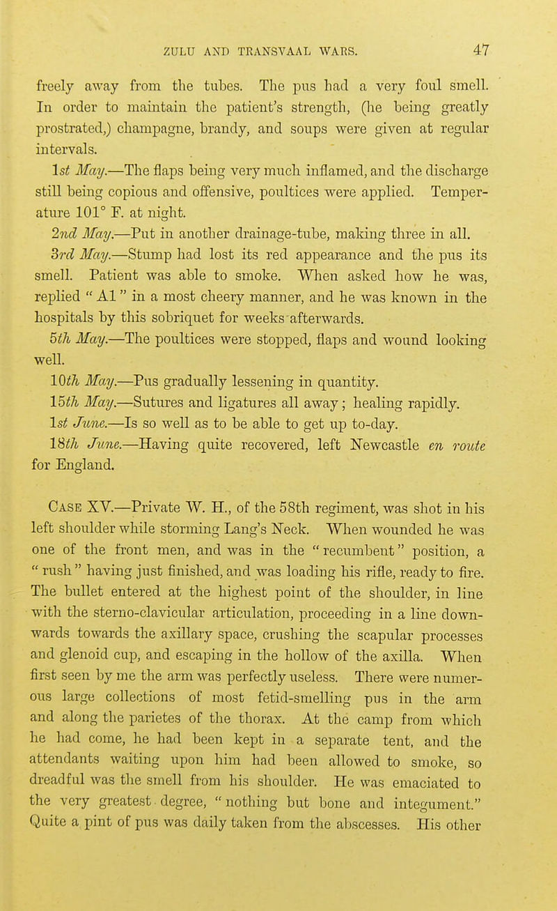 freely away from the tubes. The pus had a very foul smell. In order to maintain the patient's strength, (he being greatly prostrated,) champagne, brandy, and soups were given at regular intervals. 1st May.—The flaps being very much inflamed, and the discharge still being copious and offensive, poultices were applied. Temper- ature 101° F. at night. 2nd May.—Put in another drainage-tube, maldng three in all. drd May.—Stump had lost its red appearance and the pus its smell. Patient was able to smoke. When asked how he was, replied Al in a most cheery manner, and he was known in the hospitals by this sobriquet for weeks afterwards. 5th May.—The poultices were stopped, flaps and wound looking well. lO^A May.—Pus gradually lessening in quantity. 15th May.—Sutures and ligatures all away; healing rapidly. 1st June.—Is so well as to be able to get up to-day. l^th June.—Having quite recovered, left Newcastle en ovute for England. Case XV.—Private W. H., of the 58th regiment, was shot in his left shoulder while storming Lang's ISTeck. When wounded he was one of the front men, and was in the recumbent position, a rush having just finished, and was loading his rifle, ready to fire. The bullet entered at the highest point of the shoulder, in line with the sterno-clavicular articulation, proceeding in a line down- wards towards the axillary space, crushing the scapular processes and glenoid cup, and escaping in the hollow of the axilla. When first seen by me the arm was perfectly useless. There were numer- ous large collections of most fetid-smelling pus in the arm and along the parietes of the thorax. At the camp from which he had come, he had been kept in a separate tent, and the attendants waiting upon him had been allowed to smoke, so dreadful was the smell from his shoulder. He was emaciated to the very greatest. degree, nothing but bone and integument. Quite a pint of pus was daily taken from the abscesses. His other