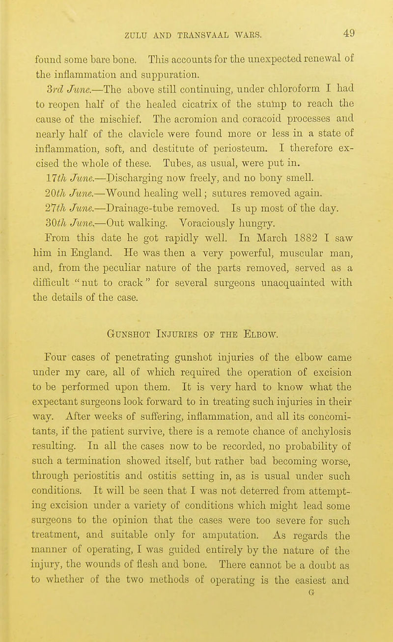 found some bare bone. TMs accounts for the unexpected renewal of the inflammation and suppuration. 3rd Jttne.—The above still continuing, under chloroform I had to reopen half of the healed cicatrix of the stulnp to reach the cau.se of the mischief. The acromion and coracoid processes and nearly half of the clavicle were found more or less in a state of inflammation, soft, and destitute of periosteum. I therefore ex- cised the whole of these. Tubes, as usual, were put in. 11th June.—Discharging now freely, and no bony smell. 2Qth June.—Wound healing well; sutures removed again. 21th June.—Drainage-tube removed. Is up most of the day. 30^A June.—Out walking. Voraciously hungry. From this date he got rapidly well. In March 1882 I saw him in England. He was then a very powerful, muscular man, and, from the peculiar nature of the parts removed, served as a difficult nut to crack for several surgeons unacquainted with the details of the case. Gunshot Injuries of the Elbow. Four cases of penetrating gunshot injuries of the elbow came under my care, all of which required the operation of excision to be performed upon them. It is very hard to know what the expectant surgeons look forward to in treating such injuries in their way. After weeks of suflfering, inflammation, and all its concomi- tants, if the patient survive, there is a remote chance of anchylosis resulting. In all the cases now to be recorded, no probability of such a termination showed itself, but rather bad becoming worse, through periostitis and ostitis setting in, as is usual under such conditions. It will be seen that I was not deterred from attempt- ing excision under a variety of conditions which might lead some surgeons to the opinion that the cases were too severe for such treatment, and suitable only for amputation. As regards the manner of operating, I was guided entirely by the nature of the injury, the wounds of flesh and bone. There cannot be a doubt as to whether of the two methods of operating is the easiest and G