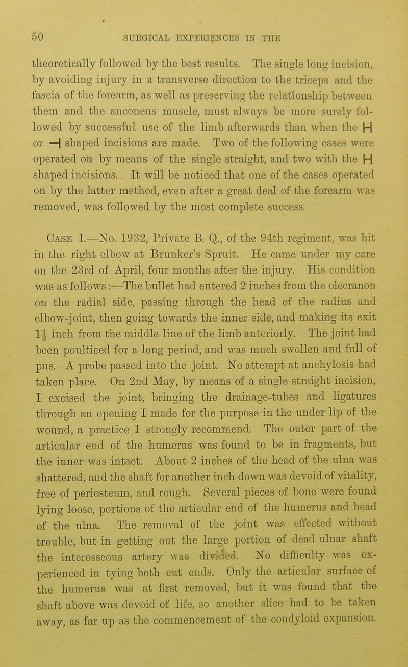 theoretically followed by the best results. The single long incision, by avoiding injury in a transverse direction to the triceps and the fascia of the forearm, as well as preserving the relationship between them and the anconeus muscle, must always be more surely fol- lowed by successful use of the limb afterwards than when the H or H shaped incisions are made. Two of the following cases were operated on by means of the single straight, and two with the H shaped incisions. _ It will be noticed that one of the cases operated on by the latter method, even after a gi-eat deal of the forearm was removed, was followed by the most complete success. Case I.—No. 1932, Private B. Q., of the 94th regiment, was hit in the right elbow at Brunker's Spruit. He came under my care on the 23rd of April, four months after the injury. His condition was as follows:—The bullet had entered 2 inches from the olecranon on the radial side, passing through the head of the radius and elbow-joint, then going towards the inner side, and making its exit 1J inch from the middle line of the limb anteriorly. The joint had been poulticed for a long period, and was much swollen and full of pus. A probe passed into the joint. ISTo attempt at anchylosis had taken place. On 2nd May, by means of a single straight incision, I excised the joint, bringing the drainage-tubes and ligatures through an opening I made for the purpose in the under lip of the wound, a practice I strongly recommend. The outer part of the articular end of the humerus was found to be in fragments, but the inner was intact. About 2 inches of the head of the ulna was shattered, and the shaft for another inch down was devoid of vitality, free of periosteum, and rough. Several pieces of bone were found lying loose, portions of the articular end of the humerus and head of the ixlna. The removal of the joint was effected without trouble, but in getting out the large portion of dead ulnar shaft the interosseous artery was divided. No difficulty was ex- perienced in tying both cut ends. Only the articular surface of the humerus was at first removed, but it was found that the shaft above was devoid of life, so another slice had to be taken away, as far up as the commencement of the condyloid expansion.