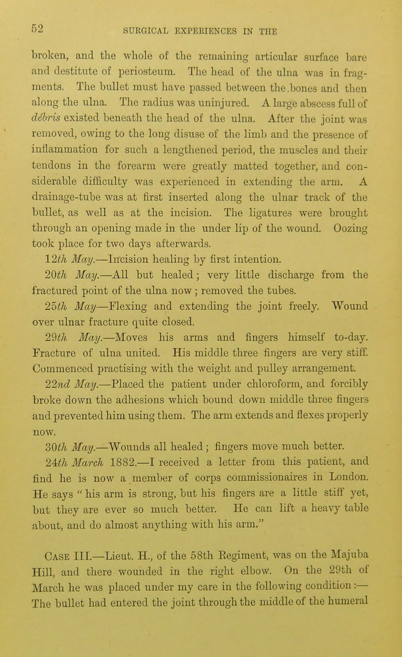 broken, and the whole of the remaining articular surface bare and destitute of periosteum. The head of the ulna was in frag- ments. The bullet must have passed between the .bones and then along the ulna. The radius was uninjured. A large abscess full of debris existed beneath the head of the ulna. After the joint was removed, owing to the long disuse of the limb and the presence of inflammation for such a lengthened period, the muscles and their tendons in the forearm were greatly matted together, and con- siderable difficulty was experienced in extending the arm. A drainage-tube was at first inserted along the ulnar track of the bullet, as well as at the incision. The ligatures were brought through an opening made in the under lip of the wound. Oozing took place for two days afterwards. 12th May.—Incision healing by first intention. 20th May.—All but healed; very little discharge from the fractured point of the ulna now; removed the tubes. 25th May—Flexing and extending the joint freely. Wound over ulnar fracture quite closed. 29th May.—Moves his arms and fingers himself to-day. Fracture of ulna united. His middle three fingers are very stifiP. Commenced practising with the weight and pulley arrangement. 22nd May.—Placed the patient under chloroform, and forcibly broke down the adhesions which bound down middle three fingers and prevented him using them. The arm extends and flexes properly now. SOth May.—Wounds all healed; fingers move much better. 24:th March 1882.—I received a letter from this patient, and find he is now a member of corps commissionaires in London. He says his arm is strong, but his fingers are a little stiff yet, but they are ever so much better. He can lift a heavy table about, and do almost anything with his arm. Case III.—Lieut. H., of the 58th Kegiment, was on the Majuba Hill, and there wounded in the right elbow. On the 29th of March he was placed under my care in the following condition:— The bullet had entered the joint through the middle of the humeral
