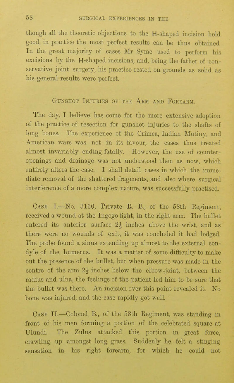 though all the theoretic objections to the H-shaped incision hold good, in practice the most perfect results can be thus obtained In the great majority of cases Mr Syme used to perform his excisions by the H-shaped incisions, and, being the father of con- servative joint surgery, his practice rested on grounds as solid as his general results were perfect. Gunshot Injuries of the Arm and Forearm. The day, I believe, has come for the more extensive adoption of the practice of resection for gunshot injuries to the shafts of long bones. The experience of the Crimea, Indian Mutiny, and American wars was not in its favour, the cases thus treated almost invariably ending fatally. However, the use of counter- openings and drainage was not understood then as now, which entirely alters the case. I shall detail cases in which the imme- diate removal of the shattered fragments, and also where surgical interference of a more complex nature, was successfully practised. Case I.—No. 3160, Private E. B., of the 58th Eegiment, received a wound at the Ingogo fight, in the right arm. The bullet entered its anterior surface 2^ inches above the wrist, and as there were no wounds of exit, it was concluded it had lodtred. The probe found a sinus extending up almost to the external con- dyle of the humerus. It was a matter of some difl&culty to make out the presence of the bullet, but when pressure was made in the centre of the arm 2J inches below the elbow-joint, between the radius and ulna, the feelings of the patient led him to be sm-e that the bullet was there. An incision over this point revealed it. No bone was injured, and the case rapidly got well. Case II.—Colonel B., of the 58th Eegiment, was standing in front of his men forming a portion of the celebrated square at Ulundi. The Zulus attacked this portion in great force, crawling up amongst long grass. Suddenly he felt a stinging sensation in his right forearm, for which he could not