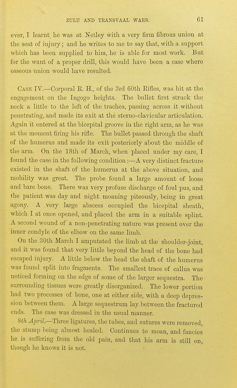 ever, I learnt he was at ISTetley with a very firm fibrous union at the seat of injury; and he writes to me to say that, with a support which has been supplied to him, he is able for most work. But for the want of a proper drill, this would have been a case where osseous union would have resulted. Case IV.—Corporal E. H., of the 3rd 60th Eifles, was hit at the engagement on the Ingogo heights. The bullet first struck the neck a little to the left of the trachea, passing across it without penetrating, and made its exit at the sterno-clavicular articulation. Again it entered at the bicepital groove in the right arm, as he was at the moment firing his rifle. The bullet passed through the shaft of the humerus and made its exit posteriorly about the middle of the arm. On the 18th of March, when placed under my care, I found the case in the following condition:—A very distinct fracture existed in the shaft of the humerus at the above situation, and mobility was great. The probe found a large amount of loose and bare bone. There was very profuse discharge of foul pus, and the patient was day and night moaning piteously, being in great agony. A very large abscess occupied the bicepital sheath, which I at once opened, and placed the arm in a suitable splint. A second wound of a non-penetrating nature was present over the inner condyle of the elbow on the same limb. On the 30th March I amputated the limb at the shoulder-joint, and it was found that very little beyond the head of the bone had escaped injury. A little below the head the shaft of the humerus was found split into fragments. The smallest trace of callus was noticed forming on the edge of some of the larger sequestra. The surrounding tissues were greatly disorganized. The lower portion had two processes of bone, one at either side, with a deep depres- sion between them. A large sequestrum lay between the fractured ends. The case was dressed in the usual manner. ^th April.—Three ligatures, the tubes, and sutures were removed, the stump being almost healed. Continues to moan, and fancies he is suffering from the old pain, and that his arm is still on, tliough he knows it is not.