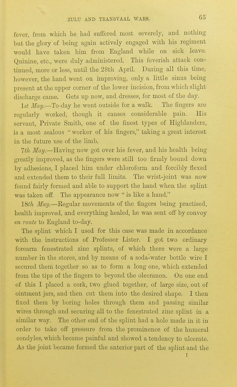 fever, from which he had suffered most severely, and nothing but the glory of being again actively engaged with his regiment would have taken him from England while on sick leave. Quinine, etc., were duly admuaistered. This feverish attack con- tinued, more or less, until the 28th April. During all this time, however, the hand went on improving, only a little sinus being present at the upper corner of the lower incision, from which slight discharge came. Gets up now, and dresses, for most of the day. 1st May.—To-day he went outside for a walk. The fingers are regularly worked, though it causes considerable pain. His servant. Private Smith, one of the finest types of Highlanders, is a most zealous  worker of his fingers, taking a great interest in the future use of the limb. 7th May.—Having now got over his fever, and his health being greatly improved, as the fingers were still too firmly bound down by adhesions, I placed him under chloroform and forcibly flexed and extended them to their full limits. The wrist-joint was now found fairly formed and able to support the hand when the splint was taken off. The appearance now  is like a hand. l^th May.—Eegular movements of the fingers being practised, health improved, and everything healed, he was sent off by convoy en route to England to-day. The splint which I used for this case was made in accordance with the instructions of Professor Lister. I got two ordinary forearm fenestrated zinc splints, of which there were a large number in the stores, and by means of a soda-water bottle wire I secured them together so as to form a long one, which extended from the tips of the fingers to beyond the olecranon. On one end of this I placed a cork, two glued together, of large size, out of ointment jars, and then cut them into the desired shape. I then fixed them by boring holes through them and passing similar wires through and securing all to the fenestrated zinc splint in a similar way. The other end of the splint had a hole made in it in order to take off pressure from the prominence of the humeral condyles, which became painful and showed a tendency to u.lcerate. As the joint became formed the anterior part of the splint and the I