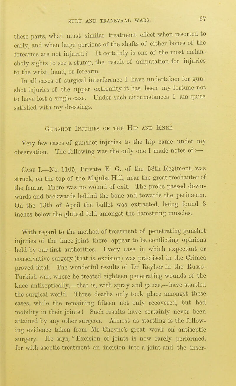 these parts, what must similar treatment effect when resorted to early, and when large portions of the shafts of either bones of the forearms axe not injured ? It certainly is one of the most melan- choly sights to see a stump, the result of amputation for injuries to the wrist, hand, or forearm. In an cases of surgical interference I have undertaken for gun- shot injuries of the upper extremity it has been my fortune not to have lost a single case. Under such circumstances I am quite satisfied with my dressings. Gunshot Injuries of the Hip and Knee. Very few cases of gunshot injuries to the hip came under my observation. The following was the only one I made notes of:— Case I—No. 1105, Private E. G., of the 58th Eegiment, was struck, on the top of the Majuba Hill, near the great trochanter of the femur. There was no wound of exit. The probe passed down- wards and backwards behind the bone and towards the perinseum. On the 13th of April the bullet was extracted, being found 3 inches below the gluteal fold amongst the hamstring muscles. With regard to the method of treatment of penetrating gunshot injuries of the knee-joint there appear to be conflicting opinions held by our first authorities. Every case in which expectant or conservative surgery (that is, excision) was practised in the Crimea proved fatal. The wonderful results of Dr Eeyher in the Eusso- Turkish war, where he treated eighteen penetrating wounds of the knee antiseptically,—that is, with spray and gauze,—have startled the surgical world. Three deaths only took place amongst these cases, while the remaining fifteen not only recovered, but had mobility in their joints ! Such results have certainly never been attained by any other surgeon. Almost as startling is the follow- ing evidence taken from Mr Cheyne's great work on antiseptic surgery. He says,  Excision of joints is now rarely performed, for with aseptic treatment an incision into a joint and the inser-