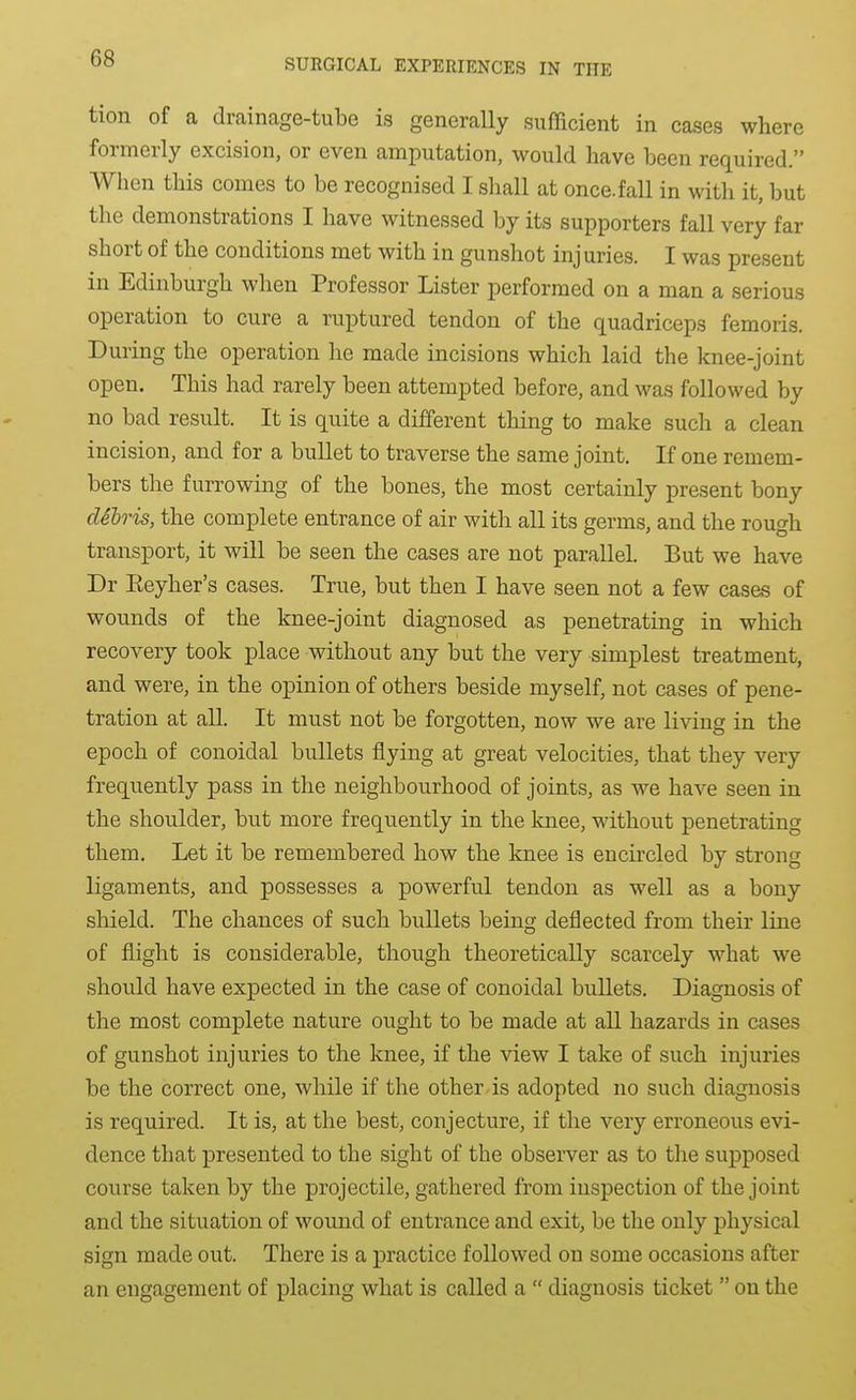 tion of a drainage-tube is generally sufficient in cases where formerly excision, or even amputation, would have been required. When this comes to be recognised I shall at once.fall in with it, but the demonstrations I have witnessed by its supporters fall very far short of the conditions met with in gunshot injuries. I was present in Edinburgh when Professor Lister performed on a man a serious operation to cure a ruptured tendon of the quadriceps femoris. During the operation he made incisions which laid the knee-joint open. This had rarely been attempted before, and was followed by no bad result. It is quite a different thing to make such a clean incision, and for a bullet to traverse the same joint. If one remem- bers the furrowing of the bones, the most certainly present bony dilris, the complete entrance of air with all its germs, and the rough transport, it will be seen the cases are not parallel. But we have Dr Eeyher's cases. True, but then I have seen not a few cases of wounds of the knee-joint diagnosed as penetrating in which recovery took place without any but the very simplest treatment, and were, in the opinion of others beside myself, not cases of pene- tration at aU. It must not be forgotten, now we are living in the epoch of conoidal bullets flying at great velocities, that they very frequently pass in the neighbourhood of joints, as we have seen in the shoulder, but more frequently in the knee, without penetrating them. Let it be remembered how the knee is encircled by strong ligaments, and possesses a powerful tendon as well as a bony shield. The chances of such bullets being deflected from their line of flight is considerable, though theoretically scarcely what we should have expected in the case of conoidal bullets. Diagnosis of the most complete nature ought to be made at all hazards in cases of gunshot injuries to the knee, if the view I take of such injuries be the correct one, while if the other.is adopted no such diagnosis is required. It is, at the best, conjecture, if the very erroneous evi- dence that presented to the sight of the observer as to the supposed course taken by the projectile, gathered from inspection of the joint and the situation of wound of entrance and exit, be the only physical sign made out. There is a practice followed on some occasions after an engagement of placing what is called a  diagnosis ticket  on the