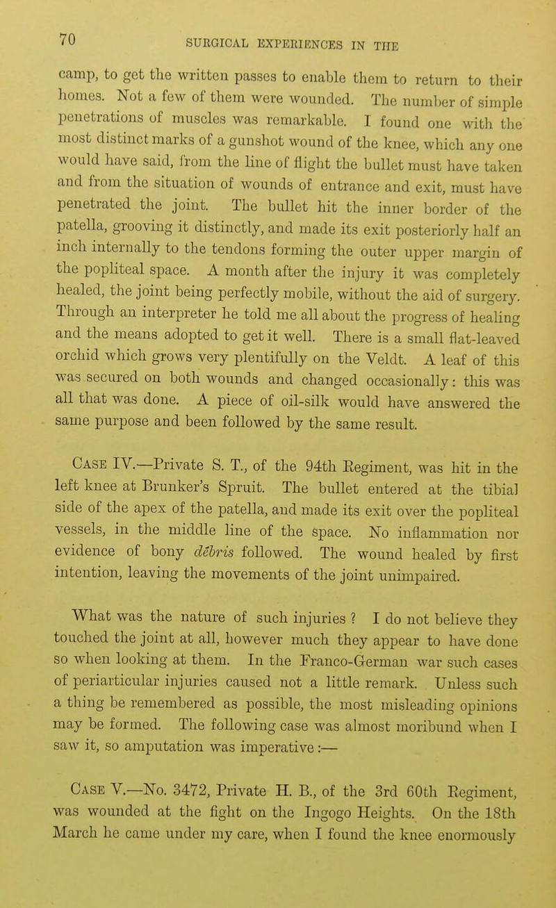 camp, to get the written passes to enable them to return to tlieir homes. Not a few of them were wounded. The numljer of simple penetrations of muscles was remarkable. I found one with the most distinct marks of a gunshot wound of the knee, which any one would have said, from the Hne of flight the bullet must have taken and from the situation of wounds of entrance and exit, must have penetrated the joint. The bullet hit the inner border of the patella, grooving it distinctly, and made its exit posteriorly half an inch internally to the tendons forming the outer upper margin of the popliteal space. A month after the injury ifc was completely healed, the joint being perfectly mobile, without the aid of surgery. Through an interpreter he told me all about the progress of healing and the means adopted to get it well. There is a small flat-leaved orchid which grows very plentifully on the Veldt. A leaf of this was secured on both wounds and changed occasionally: this was all that was done. A piece of oil-sillc would have answered the same purpose and been followed by the same result. Case IV.—Private S. T., of the 94th Eegiment, was hit in the left knee at Brunker's Spruit. The bullet entered at the tibial side of the apex of the patella, and made its exit over the popliteal vessels, in the middle line of the space. No inflammation nor evidence of bony debris followed. The wound healed by first intention, leaving the movements of the joint ununpaii-ed. What was the nature of such injuries ? I do not believe they touched, the joint at all, however much they appear to have done so when looking at them. In the Franco-German war such cases of periarticular injuries caused not a little remark. Unless such a thing be remembered as possible, the most misleading opinions may be formed. The following case was almost moribund when I saw it, so amputation was imperative:— Case V.—No. 3472, Private H. B., of the 3rd 60th Regiment, was wounded at the fight on the Ingogo Heights. On the 18th March he came under my care, when I found the knee enormously