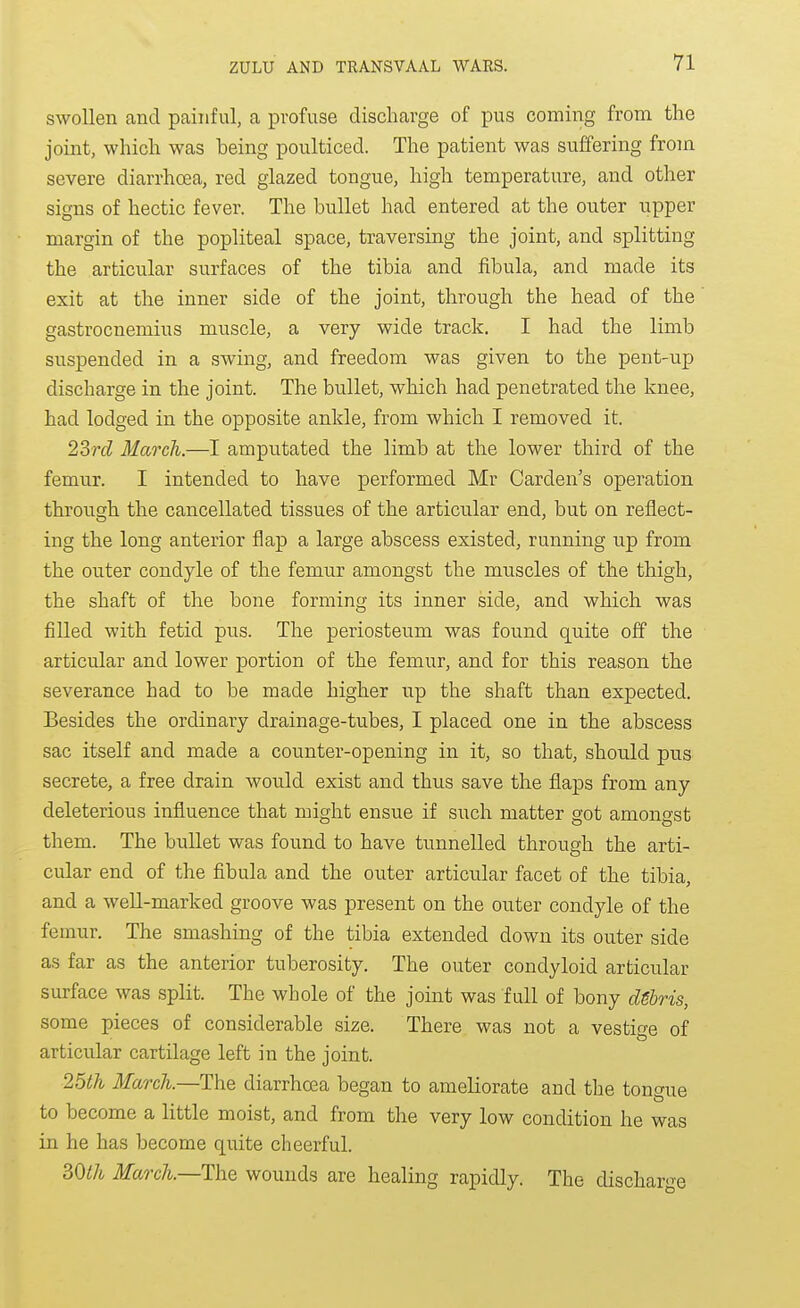swollen and painful, a profuse discharge of pus coming from the joint, which was being poulticed. The patient was suffering from severe diarrhoea, red glazed tongue, high temperature, and other signs of hectic fever. The bullet had entered at the outer upper margin of the popliteal space, traversing the joint, and splitting the articular surfaces of the tibia and fibula, and made its exit at the inner side of the joint, through the head of the gastrocnemius muscle, a very wide track. I had the limb suspended in a swing, and freedom was given to the pent-up discharge in the joint. The bullet, which had penetrated the knee, had lodged in the opposite ankle, from which I removed it. 2Srd March.—I amputated the limb at the lower third of the femur. I intended to have performed Mr Garden's operation through the cancellated tissues of the articular end, but on reflect- ing the long anterior flap a large abscess existed, running up from the outer condyle of the femur amongst the muscles of the thigh, the shaft of the bone forming its inner side, and which was filled with fetid pus. The periosteum was found quite off the articular and lower portion of the femur, and for this reason the severance had to be made higher up the shaft than expected. Besides the ordinary drainage-tubes, I placed one in the abscess sac itself and made a counter-opening in it, so that, should pus secrete, a free drain would exist and thus save the flaps from any deleterious influence that might ensue if such matter got amongst them. The bullet was found to have tunnelled through the arti- cular end of the fibula and the outer articular facet of the tibia, and a well-marked groove was present on the outer condyle of the femur. The smashing of the tibia extended down its outer side as far as the anterior tuberosity. The outer condyloid articular surface was split. The whole of the joint was full of bony dSbris, some pieces of considerable size. There was not a vestige of articular cartilage left in the joint. 25th March.—The diarrhoea began to ameliorate and the tongue to become a little moist, and from the very low condition he was in he has become quite cheerful. SOth March.—The wounds are healing rapidly. The dischar'^e
