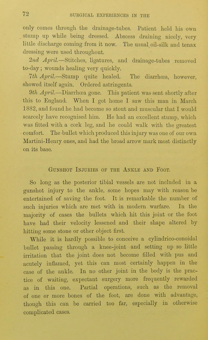 only comes through the drainage-tubes. Patient held his own stump up while being dressed. Abscess draining nicely, very little discharge coming from it now. The usual oil-silk and tenax dressing were used throughout. 2nd April.—Stitches, ligatures, and drainage-tubes removed to-day; wounds healing very quickly. 7th April.—Stump quite healed. The diarrhcea, however, showed itself again. Ordered astringents. 9th April.—Diarrhoea gone. This patient was sent shortly after this to England. Wlien I got home I saw this man in Marcli 1882, and found he had become so stout and muscular that I would scarcely have recognised him. He had an excellent stump, which was fitted with a cork leg, and he could walk with the greatest comfort. The -bullet which produced this injury was one of our own Martini-Henry ones, and had the broad arrow mark most distinctly on its base. Gunshot Injuries of the Ankle and Foot. So long as the posterior tibial vessels are not included in a gunshot injury to the ankle, some hopes may with reason be entertained of saving the foot. It is remarkable the number of such injuries which are met with in modern warfare. In the majority of cases the bullets which hit this joint or the foot have had their velocity lessened and their shape altered by hitting some stone or other object first. While it is hardly possible to conceive a cylindrico-conoidal bullet passing through a knee-joint and setting up so little irritation that the joint does not become fiUed with pus and acutely inflamed, yet this can most certainly happen in the case of the ankle. In no other joint in the body is the prac- tice of waiting, expectant surgery more frequently rewarded as in this one. Partial operations, such as the removal of one or more bones of the foot, are done with advantage, though this can be carried too far, especially in otherwise complicated cases.