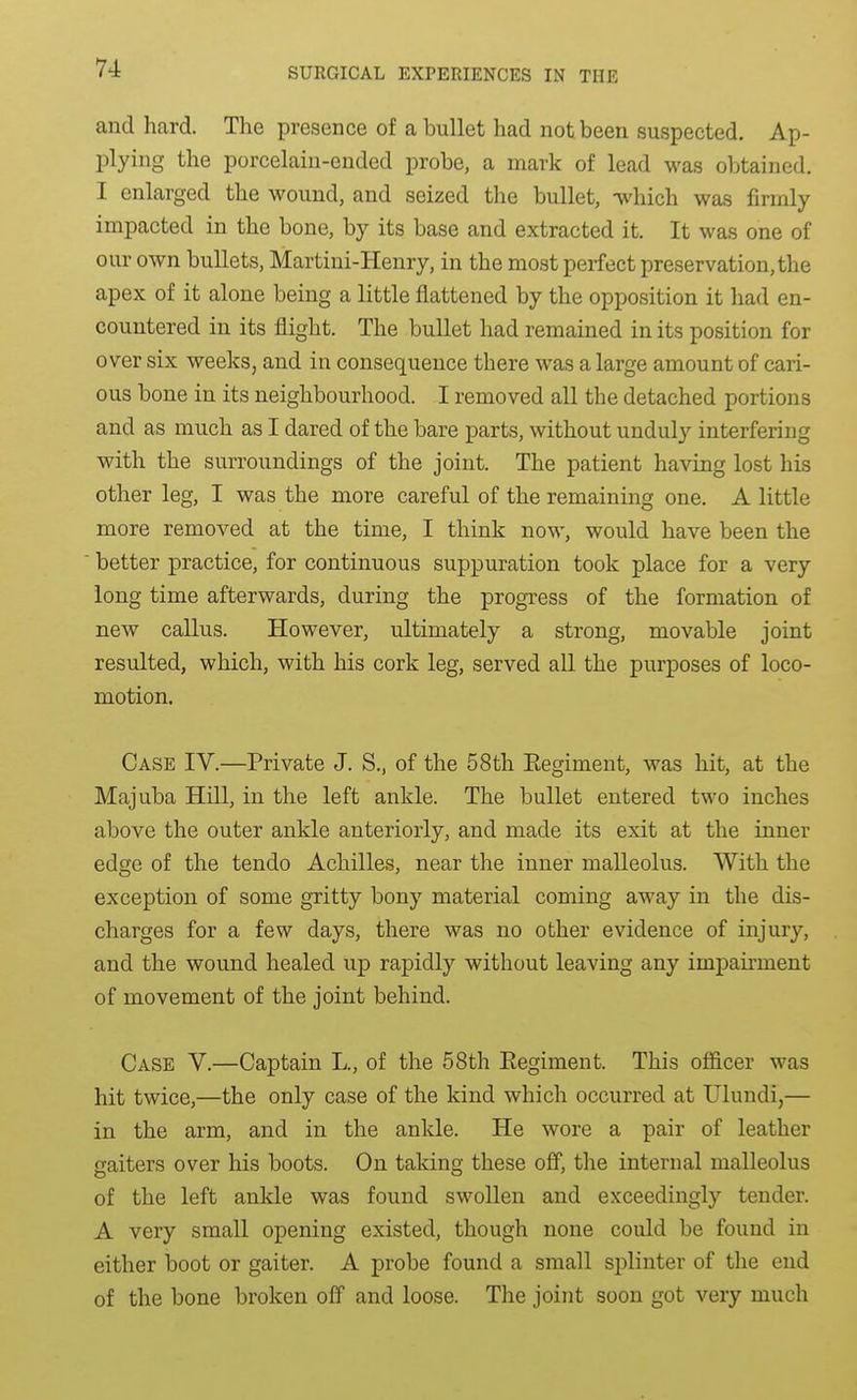 and hard. The presence of a bullet had not been suspected. Ap- plying the porcelain-ended probe, a mark of lead was obtained. I enlarged the wound, and seized the bullet, ^'hich was firmly impacted in the bone, by its base and extracted it. It was one of our own bullets, Martini-Henry, in the most perfect preservation, the apex of it alone being a little flattened by the opposition it had en- countered in its flight. The bullet had remained in its position for over six weeks, and in consequence there was a large amount of cari- ous bone in its neighbourhood. I removed all the detached portions and as much as I dared of the bare parts, without unduly interfering with the surroundings of the joint. The patient having lost his other leg, I was the more careful of the remaining one. A little more removed at the time, I think now, would have been the better practice, for continuous suppuration took place for a very long time afterwards, during the progress of the formation of new callus. However, ultimately a strong, movable joint resulted, which, with his cork leg, served all the purposes of loco- motion. Case IV.—Private J. S., of the 58th Eegiment, was hit, at the Majuba Hill, in the left ankle. The bullet entered two inches above the outer ankle anteriorly, and made its exit at the inner edge of the tendo Achilles, near the inner malleolus. With the exception of some gritty bony material coming away in the dis- charges for a few days, there was no other evidence of injury, and the wound healed up rapidly without leaving any impairment of movement of the joint behind. Case V.—Captain L., of the 58th Eegiment. This officer was hit twice,—the only case of the kind which occurred at Ulundi,— in the arm, and in the ankle. He wore a pair of leather gaiters over his boots. On taking these off, the internal malleolus of the left ankle was found swollen and exceedingly tender. A very small opening existed, though none could be found in either boot or gaiter. A probe found a small splinter of the end of the bone broken off and loose. The joint soon got very much