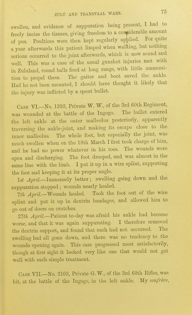 swollen, and evidence of suppuration being present, I had to freely incise the tissues, giving freedom to a considerable amount of pus. Poultices were then kept regularly applied. For quite a year afterwards this patient limped when walking, but nothing serious occurred to the joint afterwards, which is now sound and well. Tills was a case of the usual gunshot injuries met with in Zululand, round balls fired at long range, with little ammuni- tion to propel them. The gaiter and boot saved the ankle. Had he not been mounted, I should have thought it likely that the injury was inflicted by a spent bullet. Case VI.—No. 1393, Private W. W., of the 3rd 60th Eegiment, was wounded at the battle of the Ingogo. The bullet entered the left ankle at the outer malleolus. posteriorly, apparently traversing the ankle-joint, and making its escape close to the inner malleolus. The whole foot, but especially the joint, was much swollen when on the 18th March I first took charge of him, and he had no power whatever in his toes. The wounds were open and discharging. The foot drooped, and was ahnost in the same line with the limb. I put it up in a wire splint, supporting the foot and keeping it at its proper angle. 1st 42?riZ.—Immensely better; swelling going down and the suppuration stopped ; wounds nearly healed. 1th April—Woimds healed. Took the foot out of the wire splint and put it up in dextrin bandages, and allowed him to CO out of doors on crutches. 27th April.—P&tient to-day was afraid his ankle had become worse, and that it was again suppurating. I therefore removed the dextrin support, and found that such had not occurred. The swelling had all gone down, and there was no tendency to the wounds opening again. This case progressed most satisfactorily, though at first sight it looked very like one that would not get well with such simple treatment. Case VII.—No. 2103, Private G. W., of the 3rd 60th Eifles, was hit, at the battle of the Ingogo, in the left anlde. My confrhre,