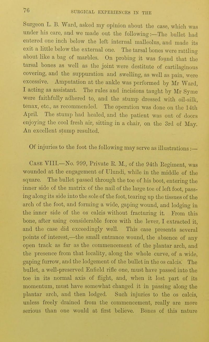 Surgeon L. B. Ward, asked my opinion about the case, whicli was under his care, and we made out the following:—The bullet had entered one inch below the left internal malleolus, and made its exit a little below the external one. The tarsal bones were rattling about like a bag of marbles. On probing it was found that the tarsal bones as well as the joint were destitute of cartilaginous covering, and the suppuration and swelling, as well as pain, were excessive. Amputation at the ankle was performed by Mr Ward, I acting as assistant. The rules and incisions taught by Mr Syme were faithfully adhered to, and the stump dressed with oil-silk, tenax, etc., as recommended. The operation was done on the 14th April. The stump had healed, and the patient was out of doors enjoying the cool fresh air, sitting in a chair, on the 3rd of May. An excellent stump resulted. Of injuries to the foot the following may serve as illustrations :— Case VIII.—No. 999, Private E. M., of the 94th Eegiment, was wounded at the engagement of Ulundi, while in the middle of the square. The bullet passed through the toe of his boot, entering the inner side of the matrix of the nail of the large toe of left foot, pass- ing along its side into the sole of the foot, tearing up the tissues of the arch of the foot, and forming a wide, gaping wound, and lodging in the inner side of the os calcis without fracturing it. From this bone, after using considerable force with the lever, I extracted it, and the case did exceedingly well. This case presents several points of interest,—the small entrance wound, the absence of any open track as far as the commencement of the plantar arch, and the presence from that locality, along the whole curve, of a wide, gaping furrow, and the lodgement of the bullet in the os calcis. The bullet, a well-preserved Enfield rifle one, must have passed into the toe in its normal axis of flight, and, when it lost part of its momentum, must have somewhat changed it in passing along the plantar arch, and then lodged. Such injuries to the os calcis, unless freely drained from the commencement, really are more serious than one would at first believe. Bones of this nature