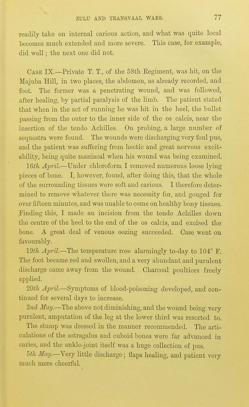 readily take on internal carious action, and what was quite local becomes mucli extended and more severe. This case, for example, did well; the next one did not. Case IX.—Private T. T., of the 58th Eegiment, was hit, on the Majuba Hill, in two places, the abdomen, as already recorded, and foot. The former was a penetrating wound, and was followed, after healing, by partial paralysis of the limb. The patient stated that when in the act of running he was hit in the heel, the bullet passing from the outer to the inner side of the os calcis, near the insertion of the tendo Achilles. On probing, a large number of sequestra were found. The wounds were discharging very foul pus, and the patient was sviffering from hectic and great nervous excit- ability, being quite maniacal when liis wound was being examined. 16^^ April.—Under chloroform I removed numerous loose lying pieces of bone. I, however, found, after doing this, that the whole of the surrounding tissues were soft and carious. I therefore deter- mined to remove whatever there was necessity for, and gouged for over fifteen minutes, and was unable to come on healthy bony tissues. Finding this, I made an incision from the tendo Achilles down the centre of the heel to the end of the os calcis, and excised the bone. A great deal of venous oozing succeeded. Case went on favourably. 19i7i April.—The temperature rose alarmingly to-day to 104° F. The foot became red and swollen, and a very abundant and purulent discharge came away from the wound. Charcoal poultices freely applied. 2Qth April.—Symptoms of blood-poisoning developed, and con- tinued for several days to increase. 2nd May.—The above not diminishing, and the wound being very purulent, amputation of the leg at the lower third was resorted to. The stump was dressed in the manner recommended. The arti- culations of the astragalus and cuboid bones were far advanced in caries, and the ankle-joint itself was a huge collection of pus. 5tli May.—Very little discharge; flaps healing, and patient very much more cheerful.