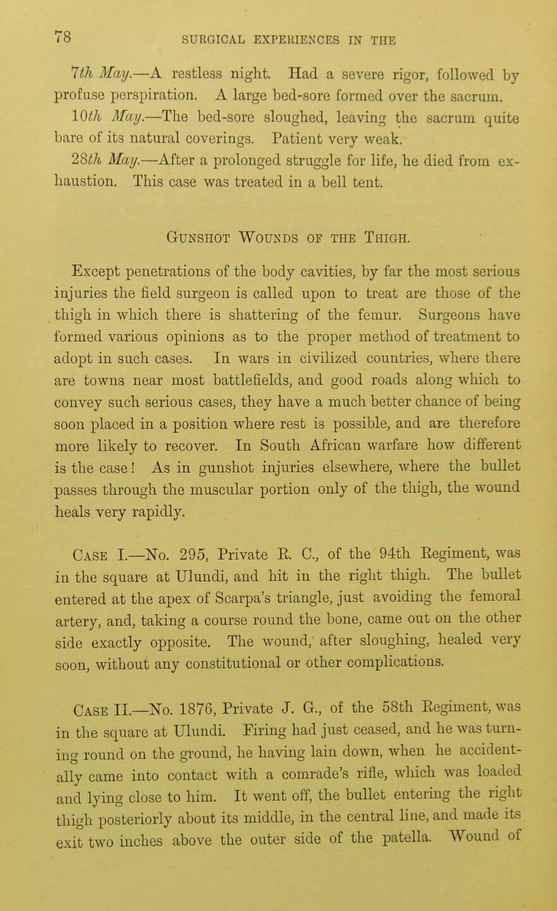 ^th May.—A restless night. Had a severe rigor, followed by profuse perspiration. A large bed-sore formed over the sacrum. 10th May.—The bed-sore sloughed, leaving the sacrum quite bare of its natural coverings. Patient very weak. May.—After a prolonged struggle for life, he died from ex- haustion. This case was treated in a bell tent. Gunshot Wounds of the Thigh. Except penetrations of the body cavities, by far the most serious injuries the field surgeon is called upon to treat are those of the thigh in which there is shattering of the femur. Surgeons have formed various opinions as to the proper method of treatment to adopt in such cases. In wars in civilized countries, where there are towns near most battlefields, and good roads along wliich to convey such serious cases, they have a much better chance of being soon placed in a position where rest is possible, and are therefore more likely to recover. In South African warfare how different is the case! As in gunshot injuries elsewhere, where the bullet passes through the muscular portion only of the thigh, the wound heals very rapidly. Case I.—No. 295, Private E. C, of the 94th Kegiment, was in the square at Ulundi, and hit in the right thigh. The bullet entered at the apex of Scarpa's triangle, just avoiding the femoral artery, and, taking a course round the bone, came out on the other side exactly opposite. The wound,' after sloughing, healed very soon, without any constitutional or other complications. Case IL—No. 1876, Private J. C, of the 58th Eegiment, was in the square at Ulundi. Firing had just ceased, and he was turn- ing round on the ground, he having lain down, when he accident- ally came into contact with a comrade's rifle, wliich was loaded and lying close to liim. It went off, the bullet entering the right thigh posteriorly about its middle, in the central line, and made its exit two inches above the outer side of the patella. Wound of