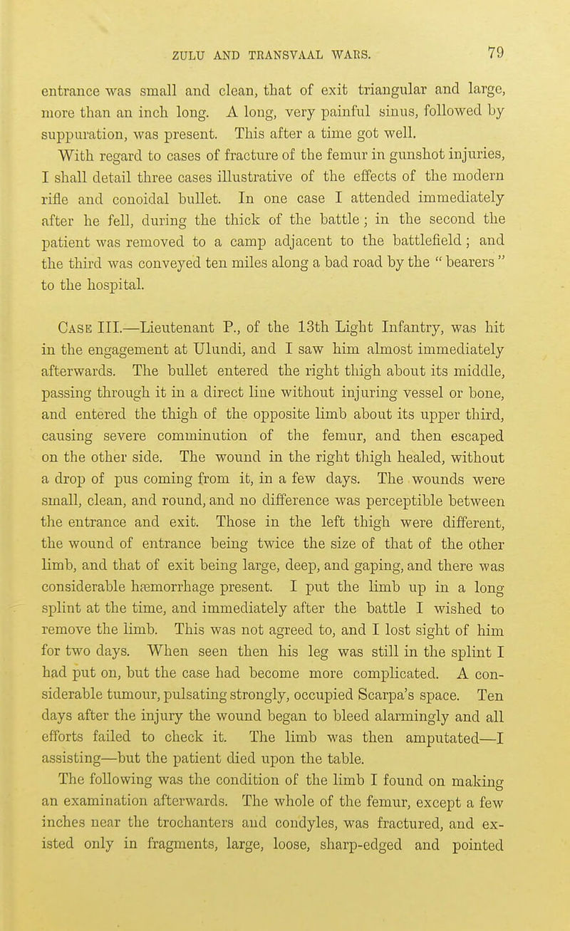 entrance was small and clean, that of exit triangular and large, more than an inch long. A long, very painful sinus, followed by- suppuration, was present. This after a time got well. With regard to cases of fracture of the femur in gunshot injuries, I shall detail three cases illustrative of the effects of the modern rifle and conoidal bullet. In one case I attended immediately after he fell, during the thick of the battle ; in the second the patient was removed to a camp adjacent to the battlefield; and the third was conveyed ten miles along a bad road by the bearers to the hospital. Case III.—Lieutenant P., of the 13th Light Infantry, was hit in the engagement at Ulundi, and I saw him almost immediately afterwards. The bullet entered the right thigh about its middle, passing through it in a direct line without injuring vessel or bone, and entered the thigh of the opposite limb about its upper third, causing severe comminution of the femur, and then escaped on the other side. The wound in the right thigh healed, without a drop of pus coming from it, in a few days. The wounds were small, clean, and round, and no difference was perceptible between the entrance and exit. Those in the left thigh were different, the wound of entrance being twice the size of that of the other limb, and that of exit being large, deep, and gaping, and there was considerable hfemorrhage present. I put the limb up in a long splint at the time, and immediately after the battle I wished to remove the limb. This was not agreed to, and I lost sight of him for two days. When seen then his leg was still in the splint I had put on, but the case had become more complicated. A con- siderable tumour, pulsating strongly, occupied Scarpa's space. Ten days after the injury the wound began to bleed alarmingly and all efforts failed to check it. The limb was then amputated—I assisting—but the patient died upon the table. The following was the condition of the limb I found on making an examination afterwards. The whole of the femur, except a few inches near the trochanters and condyles, was fractured, and ex- isted only in fragments, large, loose, sharp-edged and pointed