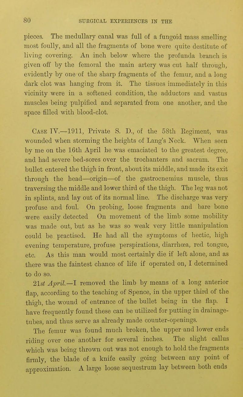 pieces. The medullary canal was full of a fungoid mass smelling most foully, and all the fragments of bone were quite destitute of living covering. An inch below where the profunda In-anch is given off by the femoral the main artery was cut half through, evidently by one of the sharp fragments of the femur, and a long dark clot was hanging from it. The tissues immediately in this vicinity were in a softened condition, the adductors and vastus muscles being pulpified and separated from one another, and the space filled with blood-clot. Case IV.—1911, Private S. D., of the 58th Regiment, was wounded when storming the heights of Lang's Neck. When seen by me on the 16th April he was emaciated to the greatest degree, and had severe bed-sores over the trochanters and sacrum. The bullet entered the thigh in front, about its middle, and made its exit through the head—origin—of the gastrocnemius muscle, thus traversing the middle and lower third of the thigh. The leg was not in splints, and lay out of its normal line. The discharge was very profuse and foul. On probing, loose fragments and bare bone were easily detected On movement of the limb some mobility was made out, but as he was so weak very little manipulation could be practised. He had all the symptoms of hectic, high evening temperature, profuse perspirations, diarrhoea, red tongue, etc. As this man would most certainly die if left alone, and as there was the faintest chance of life if operated on, I determined to do so. 21st April—1 removed the limb by means of a long anterior flap, according to the teaching of Spence, in the upper third of the thigh, the wound of entrance of the bullet being in the flap. I have frequently found these can be utilized for putting in drainage- tubes, and thus serve as already made counter-openings. The femur was found much broken, the upper and lower ends riding over one another for several inches. The slight callus which was being thrown out was not enough to hold the fragments firmly, the blade of a knife easily going between any point of approximation. A large loose sequestrum lay between both ends