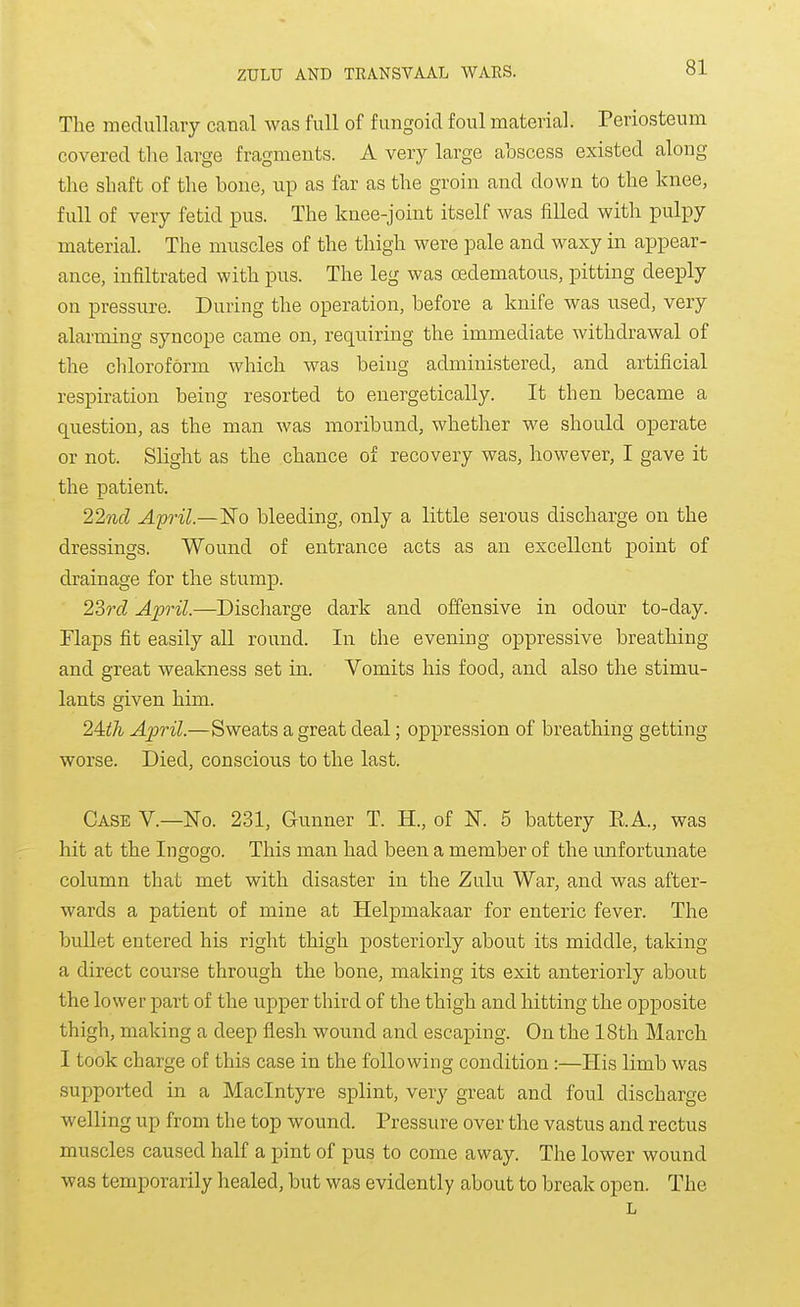 The medullary canal was full of fungoid foul material. Periosteum covered tlie large fragments. A very large abscess existed along the shaft of the bone, up as far as the groin and down to the knee, full of very fetid pus. The knee-joint itself was filled with pulpy material. The muscles of the thigh were pale and waxy in appear- ance, infiltrated with pus. The leg was oedematous, i^itting deeply on pressure. During the operation, before a knife was used, very alarming syncope came on, requiring the immediate withdrawal of the chloroform which was being administered, and artificial respiration being resorted to energetically. It then became a question, as the man was moribund, whether we should operate or not. Slight as the chance of recovery was, however, I gave it the patient. 1%fid April.—¥o bleeding, only a little serous discharge on the dressings. Wound of entrance acts as an excellent point of drainage for the stump. 23rd April.—Discharge dark and offensive in odour to-day. Flaps fit easily all round. In the evening oppressive breathing and great weakness set in. Vomits his food, and also the stimu- lants given him. 24:ih April.—Sweats a great deal; oppression of breathing getting worse. Died, conscious to the last. Case V.—No. 231, Gunner T. H., of N. 5 battery RA., was hit at the Ingogo. This man had been a member of the unfortunate column that met with disaster in the Zulu War, and was after- wards a patient of mine at Helpmakaar for enteric fever. The bullet entered his right thigh posteriorly about its middle, taking a direct course through the bone, making its exit anteriorly about the lower part of the upper third of the thigh and hitting the opposite thigh, making a deep flesh wound and escaping. On the 18th March I took charge of this case in the following condition:—His limb was supported in a Maclntyre splint, very great and foul discharge welling up from the top wound. Pressure over the vastus and rectus muscles caused half a pint of pus to come away. The lower wound was temporarily healed, but was evidently about to break open. The L