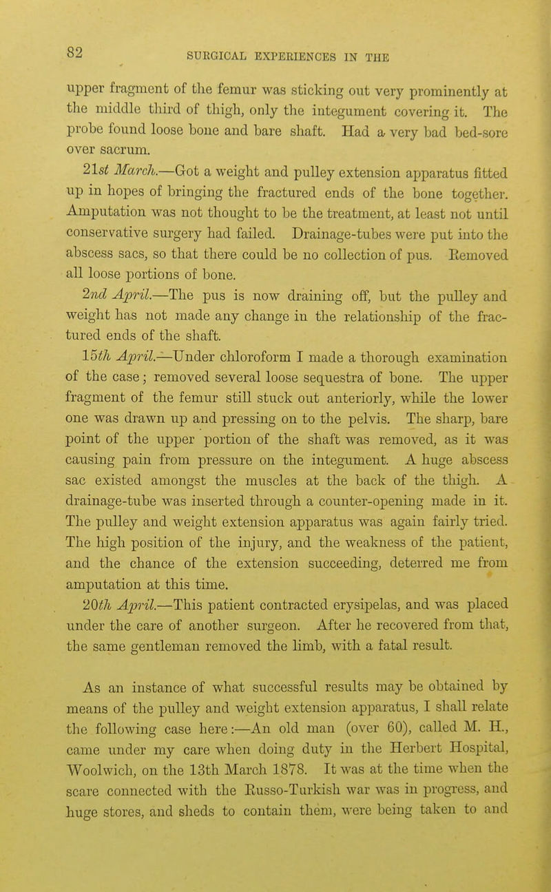 upper fragment of tlie femur was sticking out very prominently at tlie middle third of thigh, only the integument covering it. The probe found loose bone and bare shaft. Had a very bad bed-sore over sacrum. 21st March.—Got a weight and pulley extension apparatus fitted up in hopes of bringing the fractured ends of the bone together. Amputation was not thought to be the treatment, at least not until conservative surgery had failed. Drainage-tubes were put into the abscess sacs, so that there could be no collection of pus. Eemoved all loose portions of bone. 2nd April.—The pus is now draining off, but the pulley and weight has not made any change in the relationship of the frac- tured ends of the shaft. 15th April—Under chloroform I made a thorough examination of the case; removed several loose sequestra of bone. The upper fragment of the femur still stuck out anteriorly, while the lower one was drawn up and pressing on to the pelvis. The sharp, bare point of the upper portion of the shaft was removed, as it was causing pain from pressure on the integument. A huge abscess sac existed amongst the muscles at the back of the thigh. A drainage-tube was inserted through a counter-opening made in it. The pulley and weight extension apparatus was again fairly tried. The high position of the injury, and the weakness of the patient, and the chance of the extension succeeding, deterred me from amputation at this time. 2Qth April.—This patient contracted erysipelas, and was placed under the care of another surgeon. After he recovered from that, the same gentleman removed the limb, with a fatal result. As an instance of what successful results may be obtained by means of the pulley and weight extension apparatus, I shall relate the following case here:—An old man (over 60), called M. H., came under my care when doing duty in the Herbert Hospital, Woolwich, on the 13th March 1878. It was at the time when the scare connected with the Eusso-Turkish war was in progress, and huge stores, and sheds to contain them, M-ere being taken to and