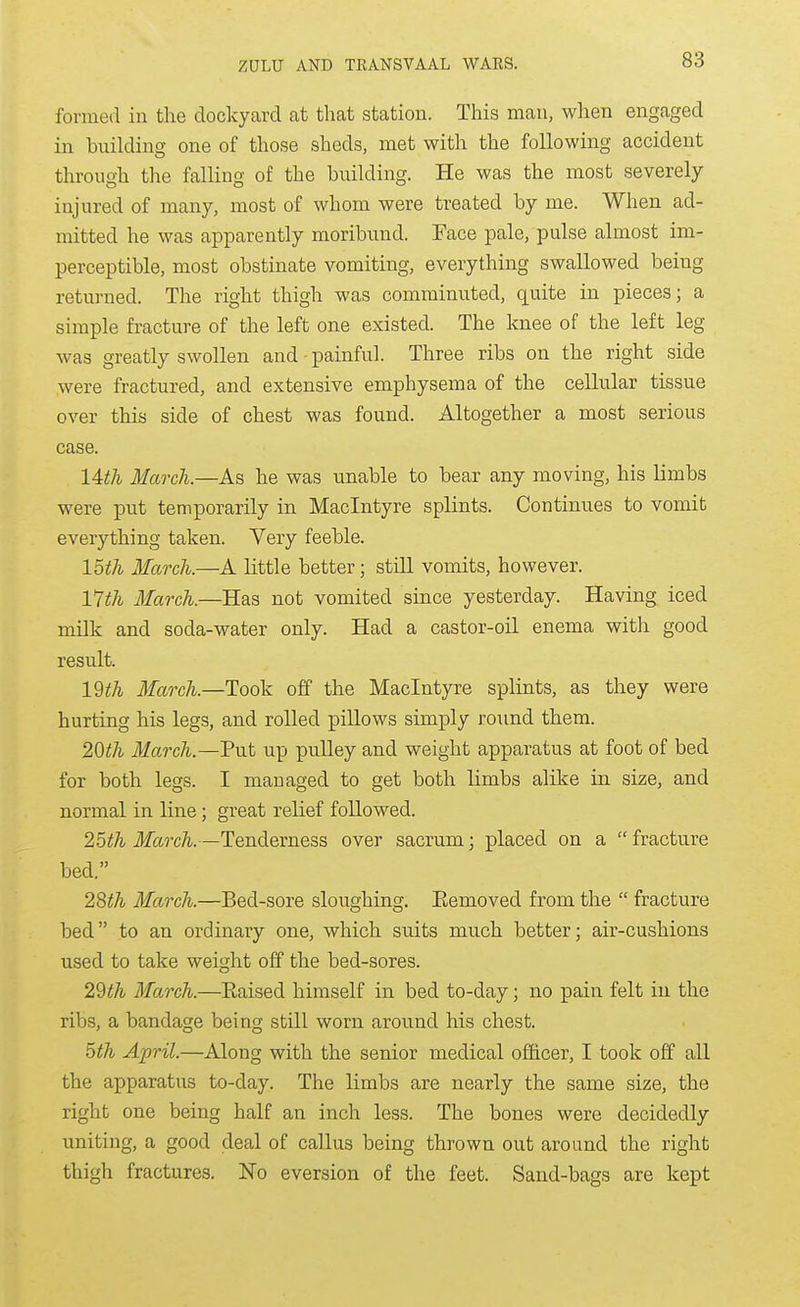 formed in the dockyard at that station. This man, when engaged in building one of those sheds, met with the following accident through the falling of the building. He was the most severely- injured of many, most of whom were treated by me. When ad- mitted he was apparently moribund. Face pale, pulse almost im- perceptible, most obstinate vomiting, everything swallowed being returned. The right thigh was comminuted, quite in pieces; a simple fracture of the left one existed. The knee of the left leg was greatly swollen and painful. Three ribs on the right side were fractured, and extensive emphysema of the cellular tissue over this side of chest was found. Altogether a most serious case. 14th March.—As he was unable to bear any moving, his limbs were put temporarily in Maclntyre splints. Continues to vomit everything taken. Very feeble. loth March.—A little better; still vomits, however. 17th March.—Has not vomited since yesterday. Having iced milk and soda-water only. Had a castor-oil enema with good result. IWi March.—Took off the Maclntyre splints, as they were hurting his legs, and rolled pillows simply round them. 2Qth March.—Put up pulley and weight apparatus at foot of bed for both legs. I managed to get both limbs alike in size, and normal in line; great relief followed. 25^7i March.—Tenderness over sacrum; placed on a fracture bed. 28^A March.—Bed-sore sloughing. Eemoved from the fracture bed to an ordinary one, which suits much better; air-cushions used to take weight off the bed-sores. 22th March.—Eaised himself in bed to-day; no pain felt in the ribs, a bandage being still worn around his chest. ^th April.—Along with the senior medical officer, I took off all the apparatus to-day. The limbs are nearly the same size, the right one being half an inch less. The bones were decidedly uniting, a good deal of callus being thrown out around the right thigh fractures. ISTo eversion of the feet. Sand-bags are kept