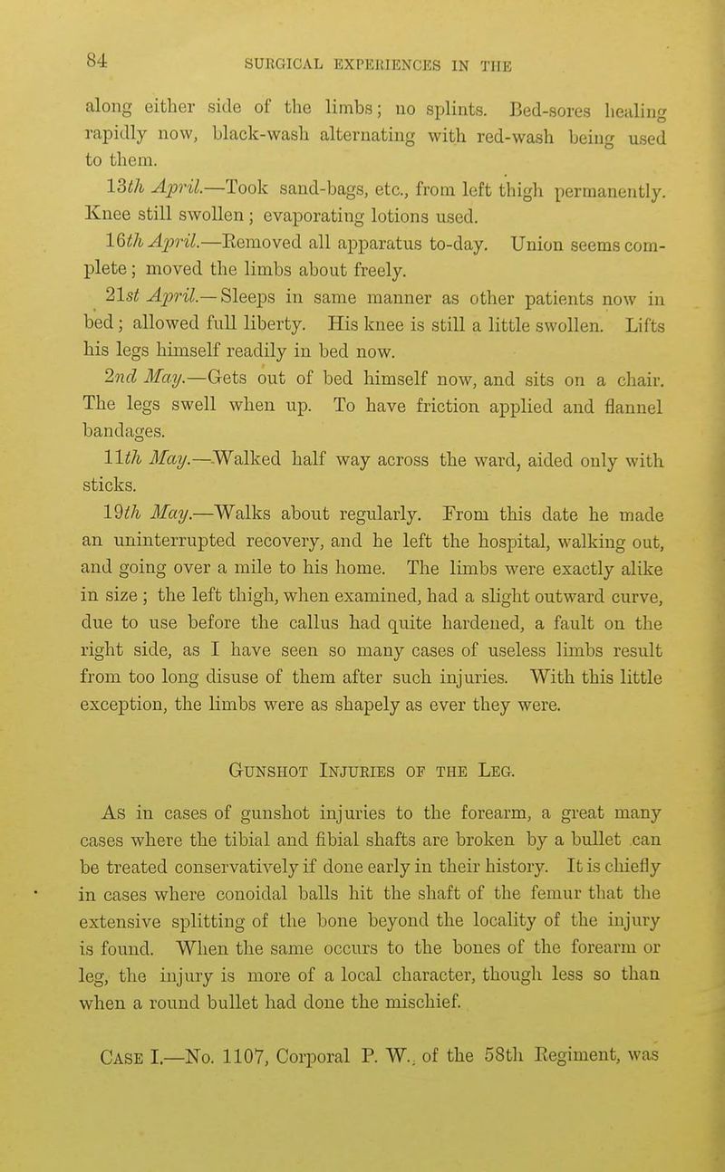 along either side of the limbs; no splints. Bed-sores healing rapidly now, black-wash alternating with red-wash being used to them. ISth April.—Took sand-bags, etc., from left thigh permanently. Knee still swollen; evaporating lotions used. 16th April.—Eemoved all apparatus to-day. Union seems com- plete ; moved the limbs about freely. 21st Ajjril.—Sleeps in same manner as other patients now in bed; allowed full liberty. His knee is still a little swollen. Lifts his legs himself readily in bed now. 2nd May.—Gets out of bed himself now, and sits on a chair. The legs swell when up. To have friction applied and flannel bandages. lltJi May.—-Walked half way across the ward, aided only with sticks. 19^;/^ May.—Walks about regularly. From this date he made an uninterrupted recovery, and he left the hospital, walking out, and going over a mile to his home. The limbs were exactly alike in size ; the left thigh, when examined, had a slight outward curve, due to use before the callus had quite hardened, a fault on the right side, as I have seen so many cases of useless limbs result from too long disuse of them after such injuries. With this little exception, the limbs were as shapely as ever they were. Gunshot Injuries of the Leg. As in cases of gunshot injuries to the forearm, a great many cases where the tibial and fibial shafts are broken by a bullet can be treated conservatively if done early in their history. It is chiefly in cases where conoidal balls hit the shaft of the femur that the extensive splitting of the bone beyond the locality of the injury is found. When the same occurs to the bones of the forearm or leg, the injury is more of a local character, though less so than when a round bullet had done the mischief. Case I.—No. 1107, Corporal P. W., of the 58th Eegiment, was