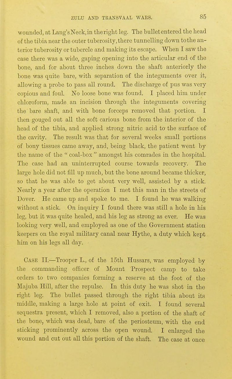wounded, at Lang's Neck, in theriglit leg. The bullet entered the head of the tibia near the outer tuberosity, there tunnelling down to the an- terior tuberosity or tubercle and making its escape. When I saw the case there was a wide, gaping opening into the articular end of the bone, and for about three inches down the shaft anteriorly the bone was quite bare, with separation of the integuments over it, allowing a probe to pass all round. The discharge of pus was very copious and foul. No loose bone was found. I placed him under chloroform, made an incision through the integuments covering the bare shaft, and with bone forceps removed that portion. I then gouged out all the soft carious bone from the interior of the head of the tibia, and applied strong nitric acid to the surface of the cavity. The result was that for several weeks small portions of bony tissues came away, and, being black, the patient went by the name of the coal-box amongst his comrades in the hospital. The case had an uninterrupted course towards recovery. The large hole did not fill up much, but the bone around became thicker, so that he was able to get about very well, assisted by a stick. Nearly a year after the operation I met this man in the streets of Dover. He came up and spoke to me. I found he was walking without a stick. On inquiry I found there was still a hole in his leg, but it was quite healed, and his leg as strong as ever. He was looking very well, and employed as one of the Government station keepers on the royal military canal near Hythe, a duty which kept him on his legs all day. Case II.—Trooper L., of the 15th Hussars, was employed by the commanding officer of Mount Prospect camp to take orders to two companies forming a reserve at the foot of the Majuba Hill, after the repulse. In this duty he was shot in the right leg. The bullet passed through the right tibia about its middle, making a large hole at point of exit. I found several sequestra present, which I removed, also a portion of the shaft of the bone, which was dead, bare of the periosteum, with the end sticking prominently across the open wound. I enlarged the wound and cut out all this portion of the shaft. The case at once