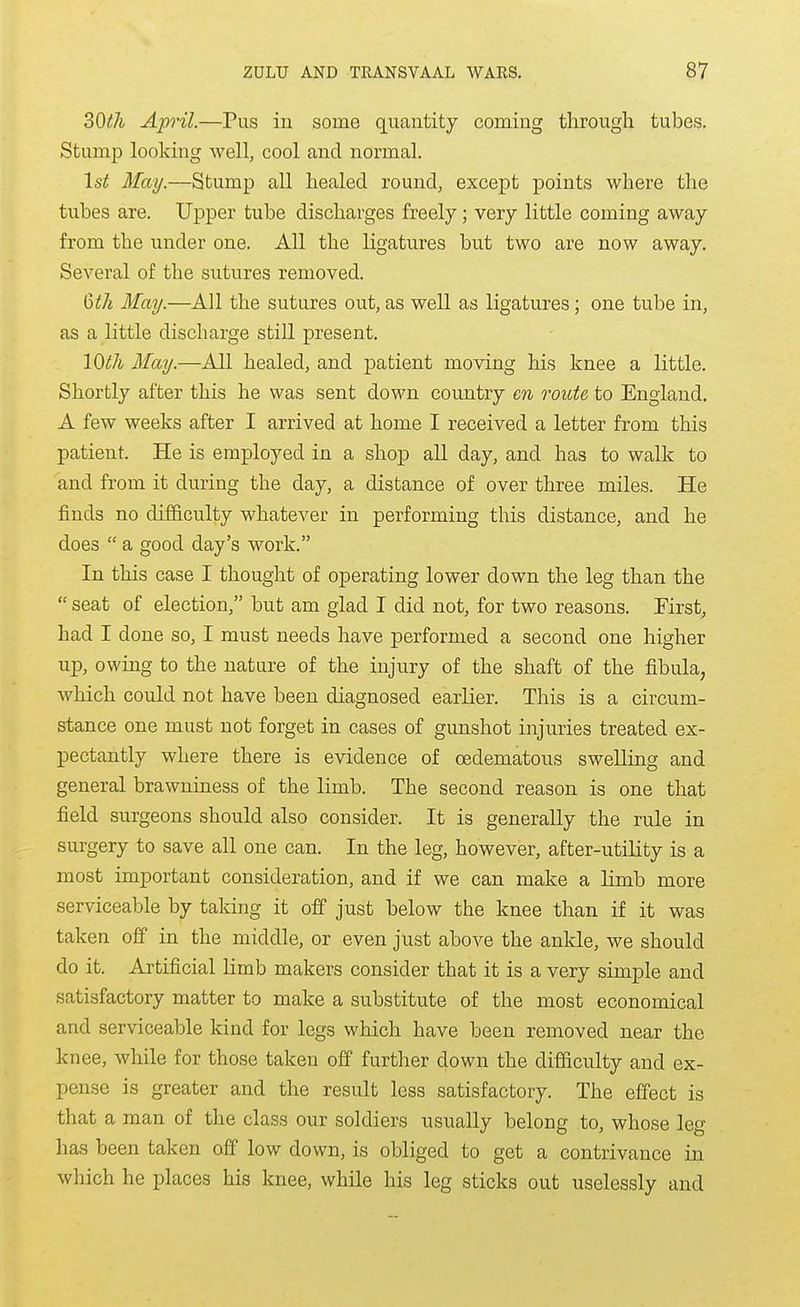 30th April.—Pus iu some quantity coming tlirough tubes. Stump looking well, cool and normal. 1st May.—Stump all healed round, except points where the tubes are. Upper tube discharges freely; very little coming away from the under one. All the ligatures but two are now away. Several of the sutures removed. Qth May.—All the sutures out, as well as ligatures ; one tube in, as a little discharge still present, 10th May.—All healed, and patient moving his knee a little. Shortly after this he was sent down country en route to England. A few weeks after I arrived at home I received a letter from this patient. He is employed in a shop all day, and has to walk to and from it during the day, a distance of over three miles. He finds no difficulty whatever in performing this distance, and he does a good day's work. In this case I thought of operating lower down the leg than the seat of election, but am glad I did not, for two reasons. First, had I done so, I must needs have performed a second one higher up, owing to the nature of the injury of the shaft of the fibula, which could not have been diagnosed earlier. This is a circum- stance one must not forget in cases of gunshot injuries treated ex- pectantly where there is evidence of oedematous swelling and general brawniness of the limb. The second reason is one that field surgeons should also consider. It is generally the rule in surgery to save all one can. In the leg, however, after-utility is a most important consideration, and if we can make a limb more serviceable by taking it off just below the knee than if it was taken off in the middle, or even just above the ankle, we should do it. Artificial limb makers consider that it is a very simple and satisfactory matter to make a substitute of the most economical and serviceable kind for legs which have been removed near the knee, while for those taken off further down the difificulty and ex- pense is greater and the result less satisfactory. The effect is that a man of the class our soldiers usually belong to, whose leg has been taken off low down, is obliged to get a contrivance in which he places his knee, while his leg sticks out uselessly and