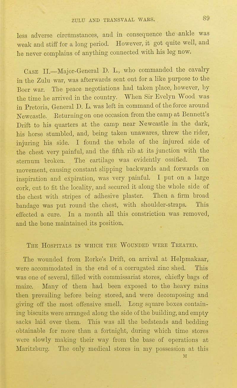 less adverse circumstances, and in consequence the ankle was weak and stiff for a long period. However, it got quite well, and he never complains of anything connected with his leg now. Case II.—Major-General D. L., who commanded the cavalry in the Zulu war, was afterwards sent out for a like purpose to the Boer war. The peace negotiations had taken place, however, by the time he arrived in the coimtry. When Sir Evelyn Wood was in Pretoria, General D. L. was left in command of the force around jSTewcastle. Eeturning on one occasion from the camp at Bennett's Drift to his quarters at the camp near Newcastle in the dark, his horse stumbled, and, being taken \inawares, threw the rider, injuring his side. I found the whole of the injured side of the chest very painful, and the fifth rib at its junction with the sternum broken. The cartilage was evidently ossified. The movement, causing constant slipping backwards and forwards on inspiration and expiration, was very painful. I put on a large cork, cut to fit the locality, and secured it along the whole side of the chest with stripes of adhesive plaster. Then a firm broad bandage was put round the chest, with shordder-straps. This effected a cure. In a month aU this constriction was removed, and the bone maintained its position. The Hospitals in which the Wounded weee Treated, The wounded from Eorke's Drift, on arrival at Helpmakaar, were accommodated in the end of a corrugated zinc shed. This was one of several, filled with commissariat stores, chiefly bags of maize. Many of them had been exposed to the heavy rains then prevailing before being stored, and were decomposing and giving off' the most offensive smell. Long square boxes contain- ing biscuits were arranged along the side of the building, and empty sacks laid over them. This was all the bedsteads and bedding obtainable for more than a fortnight, during which time stores were slowly making their way from the base of operations at Maritzburg. The only medical stores in my possession at this M