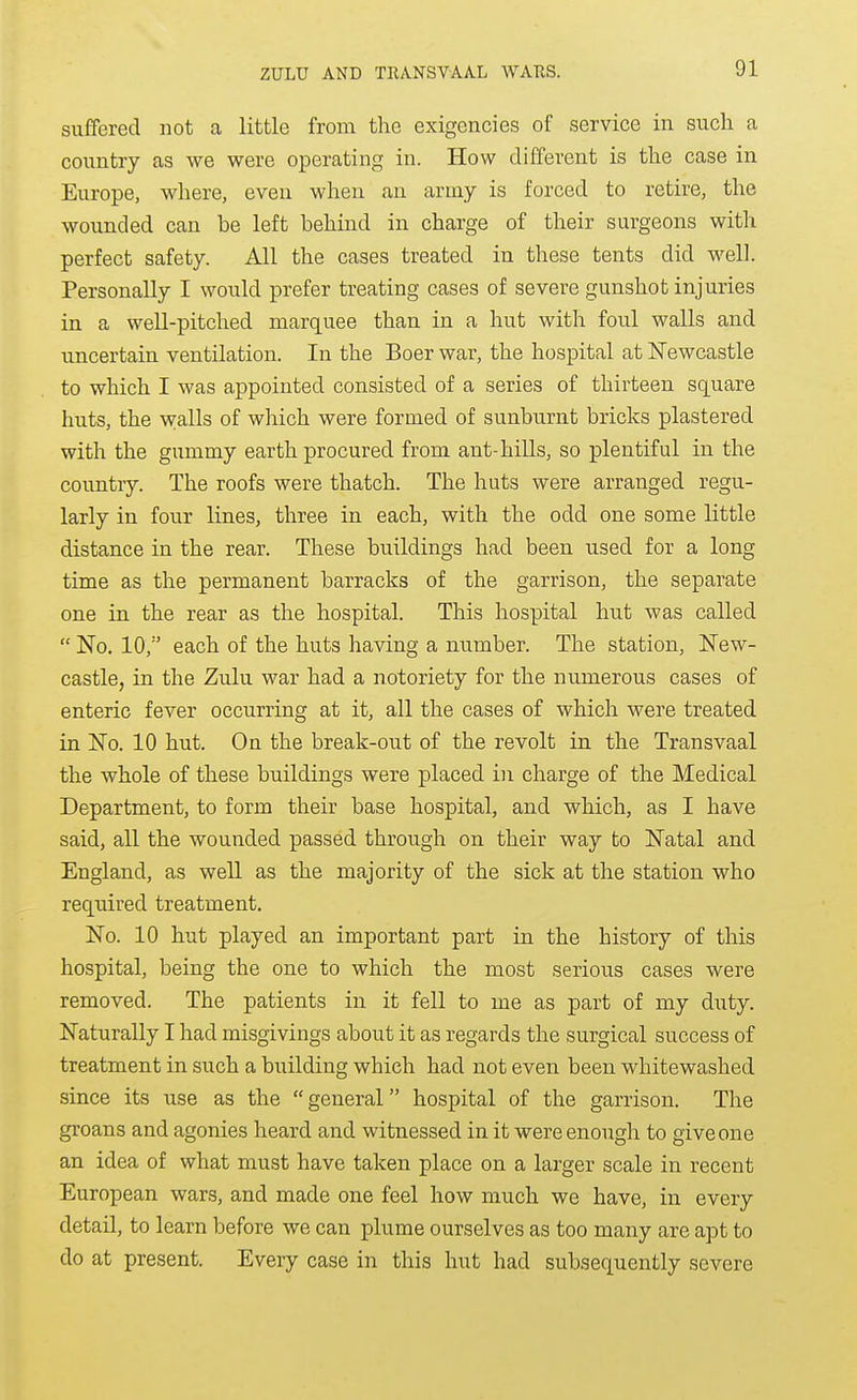 suffered not a little from the exigencies of service in such a country as we were operating in. How different is the case in Europe, where, even when an army is forced to retire, the wounded can be left behind in charge of their surgeons with perfect safety. All the cases treated in these tents did well. Personally I would prefer treating cases of severe gunshot injuries in a well-pitched marquee than in a hut with foul walls and uncertain ventilation. In the Boer war, the hospital at ISTewcastle to which I was appointed consisted of a series of thirteen square huts, the walls of which were formed of sunburnt bricks plastered with the gummy earth procured from ant-hills, so plentiful in the country. The roofs were thatch. The huts were arranged regu- larly in four lines, three in each, with the odd one some little distance in the rear. These buildings had been used for a long time as the permanent barracks of the garrison, the separate one in the rear as the hospital. This hospital hut was called  No. 10, each of the huts having a number. The station, New- castle, in the Zulu war had a notoriety for the numerous cases of enteric fever occurring at it, all the cases of which were treated in No. 10 hut. Oa the break-out of the revolt in the Transvaal the whole of these buildings were placed in charge of the Medical Department, to form their base hospital, and which, as I have said, all the wounded passed through on their way to Natal and England, as well as the majority of the sick at the station who required treatment. No. 10 hut played an important part in the history of this hospital, being the one to which the most serious cases were removed. The patients in it fell to me as part of my duty. Naturally I had misgivings about it as regards the surgical success of treatment in such a building which had not even been whitewashed since its use as the  general hospital of the garrison. The groans and agonies heard and witnessed in it were enough to give one an idea of what must have taken place on a larger scale in recent European wars, and made one feel how much we have, in every detail, to learn before we can plume ourselves as too many are apt to do at present. Every case in this hut had subsequently severe