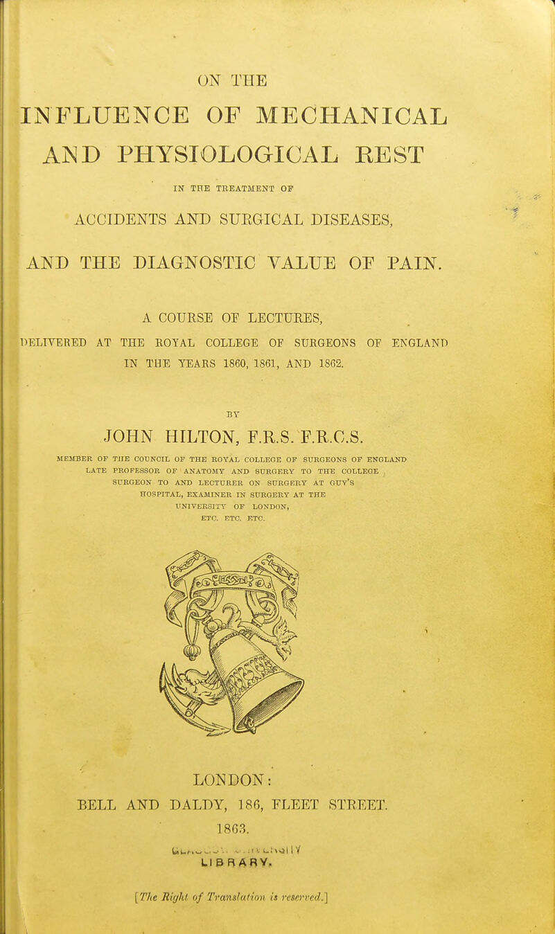 ON THE INFLUENCE OF MECHANICAL AND PHYSIOLOGICAL HE ST IN THE TREATMENT OF ACCIDENTS AND SUKGICAL DISEASES, AND THE DIAGNOSTIC VALUE OE PAIN. A COURSE OE LECTURES, DELIVERED AT THE ROYAL COLLEGE OF SURGEONS OE ENGLAND IN THE TEARS 1860, 1861, AND 1862. BY JOHN HILTON, F.R.S. F.R.O.S. MEMBER OF THE COUNCIL OF THE ROYAL COLLEGE OF SURGEONS OF ENGLAND LATE PROFESSOR OF ANATOMY AND SURGERY TO THE COLLEGE SURGEON TO AND LECTURER ON SURGERY AT OUY's HOSPITAL, EXAMINER IN SURGERY AT THE UNIVERSITY OF LONDON, ETC. ETC. ETC. LONDON: BELL AND DALDY, 186, FLEET STREET. 18G3. LIBRARY. [The Right of Translation is reserved,]