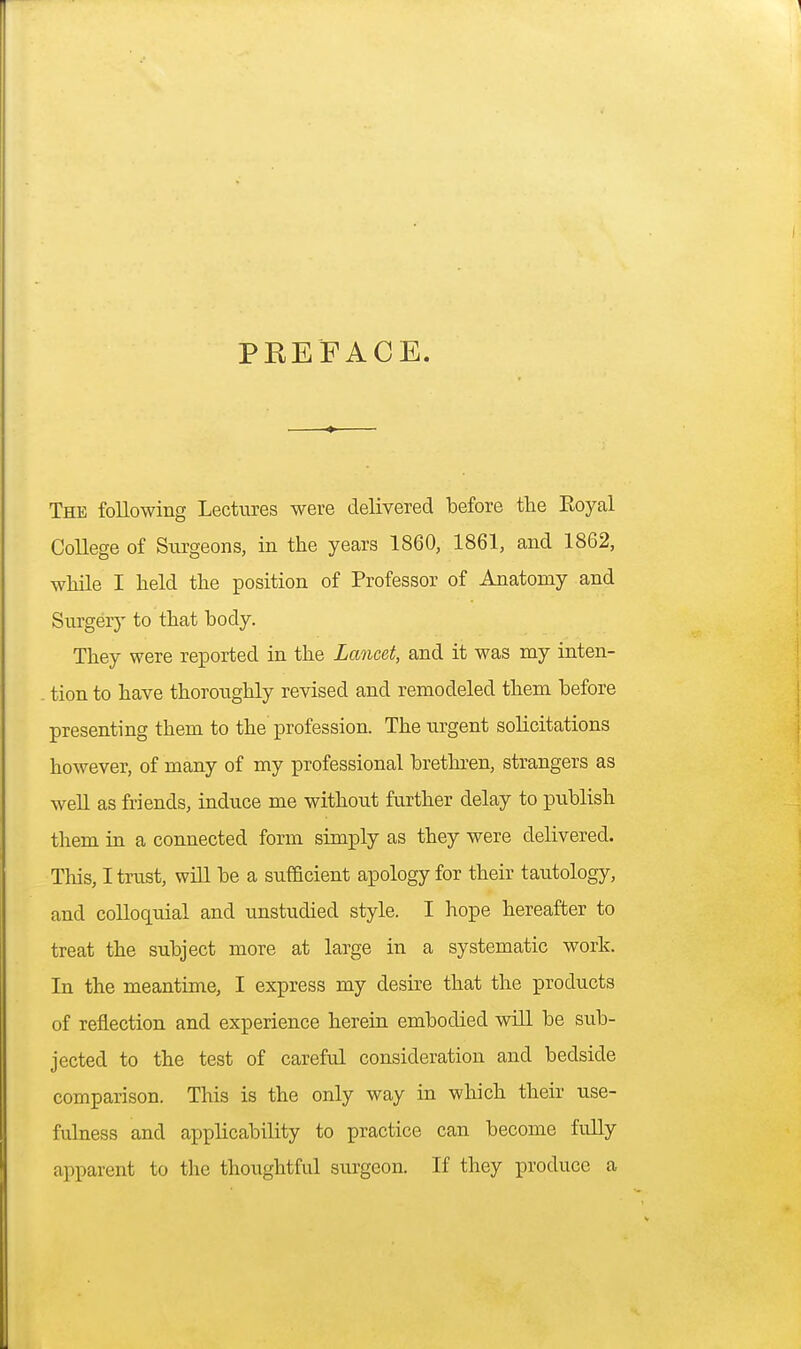 PREFACE. The following Lectures were delivered before the Eoyal College of Surgeons, in the years 1860, 1861, and 1862, while I held the position of Professor of Anatomy and Surgery to that body. They were reported in the Lancet, and it was my inten- . tion to have thoroughly revised and remodeled them before presenting them to the profession. The urgent solicitations however, of many of my professional brethren, strangers as well as friends, induce me without further delay to publish them in a connected form simply as they were delivered. This, I trust, will be a sufficient apology for their tautology, and colloquial and unstudied style. I hope hereafter to treat the subject more at large in a systematic work. In the meantime, I express my desire that the products of reflection and experience herein embodied will be sub- jected to the test of careful consideration and bedside comparison. This is the only way in which their use- fulness and applicability to practice can become fully apparent to the thoughtful surgeon. If they produce a