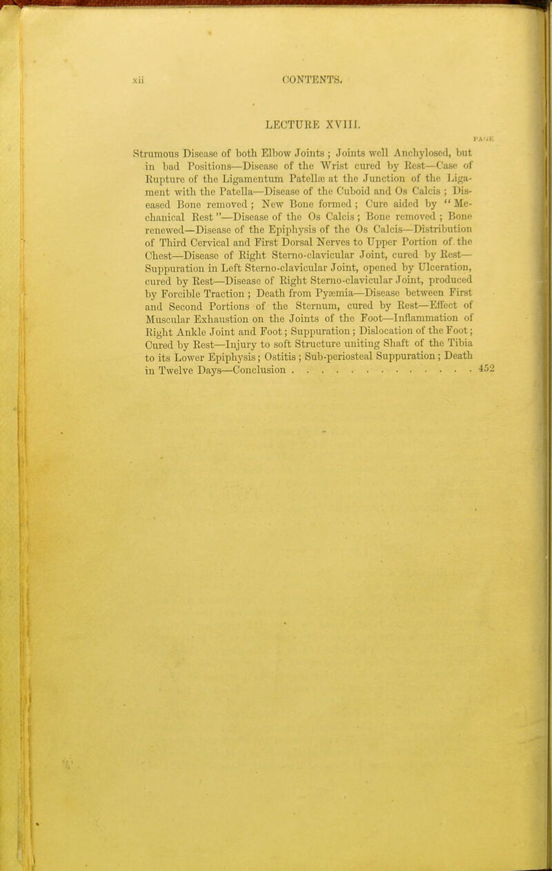 LECTURE XVIII. i Strumous Disease of both Elbow Joints ; Joints well Anchylosed, but in bad Positions—Disease of the Wrist cured by Rest—Case of Rupture of the Ligamentum Patella? at the Junction of the Liga- ment with the Patella—Disease of the Cuboid and Os Calebs; Dis- eased Bono removed ; New Bone formed; Cure aided by  Me- chanical Rest —Disease of the Os Calcis ; Bone removed ; Bone renewed—Disease of the Epiphysis of the Os Calcis—Distribution of Third Cervical and First Dorsal Nerves to Upper Portion of. the Chest—Diseaso of Right Stemo-clavicular Joint, cured by Rest— Suppuration in Left Sterno-clavicular Joint, opened by Ulceration, cured by Rest—Disease of Right Stemo-clavicxilar Joint, produced by Forcible Traction ; Death from Pyaemia—Disease between First and Second Portions of the Sternum, cured by Rest—Effect of Muscular Exhaustion on the Joints of the Foot—Inflammation of Right Ankle Joint and Foot; Suppuration; Dislocation of the Foot; Cured by Rest—Injury to soft Structure uniting Shaft of the Tibia to its Lower Epiphysis; Ostitis; Sub-periosteal Suppuration; Death in Twelve Days—Conclusion