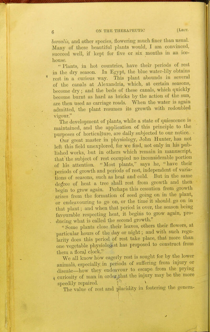 borealis, and other species, flowering much finer than usual. Many of these beautiful plants would, I am convinced, succeed well, if kept for five or six months in an ice- house.  Plants, in hot countries, have their periods of rest in the dry season. In Egypt, the blue water-lily obtains rest in a curious way. This plant abounds in several of the canals at Alexandria, which, at certain seasons, become dry; and the beds of these canals, which quickly become burnt as hard as bricks by the action of the sun, are then used as carriage roads. When the water is again admitted, the plant resumes its growth with redoubled vigour. The development of plants, while a state of quiescence is maintained, and the application of this principle to the purposes of horticulture, are daily subjected to our notice. • Our great master in physiology, John Hunter, has not left this field unexplored, for we find, not only in his pub- lished works, -but in others which remain in manuscript, that'the subject of rest occupied no inconsiderable portion of his attention. Most plants, says he, have their periods of growth and periods of rest, independent of varia- tions of seasons, such as heat and cold. But in the same degree of heat a tree shall rest from growth and then begin to grow again. Perhaps this cessation from growth arises from the formation of seed going on in the plant, or endeavouring to go on, or the time it should, go on in that plant; and when that period is over, the season being favourable respecting heat, it begins to grow again, pro- ducing what is called the second growth.  Some plants close their leaves, others their flowers, at particular hours of the day or night; and with such regu- larity does this period of rest take place, that more than one vegetable physiologist has proposed to construct from them a floral clock. We all know how eagerly rest is sought for by the lower animals, especially in periods of suffering from injury or disease—how they endeavour to escape from the prying 4 curiosity of man in order that the injury may be the more speedily repaired. * The value of rest and placidity in fostering the genera*