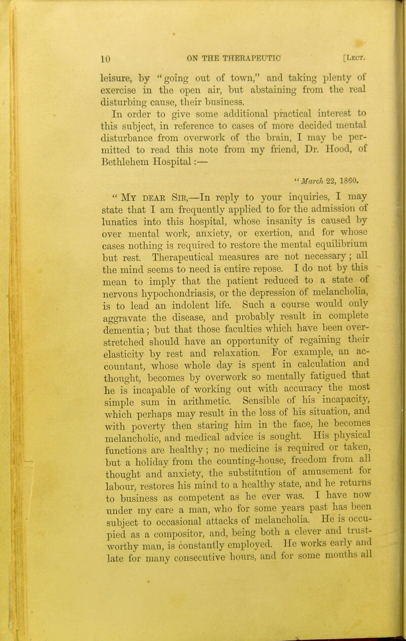 leisure, by  going out of town, and taking plenty of exercise in tlie open air, but abstaining from the real disturbing cause, their business. In order to give some additional practical interest to this subject, in reference to cases of more decided mental disturbance from overwork of the brain, I may be per- mitted to read this note from my friend, Dr. Hood, of Bethlehem Hospital:— March 22, 1860.  My deae Sir,—In reply to your inquiries, I may state that I am frequently applied to for the admission of lunatics into this hospital, whose insanity is caused by over mental work, anxiety, or exertion, and for whose cases nothing is required to restore the mental equilibrium but rest. Therapeutical measures are not necessary; all the mind seems to need is entire repose. I do not by this mean to imply that the patient reduced to a state of nervous hypochondriasis, or the depression of melancholia, is to lead an indolent life. Such a course would only aggravate the disease, and probably result in complete dementia; but that those faculties which have been over- stretched should have an opportunity of regaining their elasticity by rest and relaxation. For example, an ac- countant, whose whole day is spent in calculation and thought, becomes by overwork so mentally fatigued that he is incapable of working out with accuracy the most simple sum in arithmetic. Sensible of his incapacity, which perhaps may result hi the loss of his situation, and with poverty then staring him in the face, he becomes melancholic, and medical advice is sought. His physical functions are healthy; no medicine is required or taken, but a holiday from the counting-house, freedom from all thought and anxiety, the substitution of amusement for labour, restores his mind to a healthy state, and he returns to business as competent as he ever was. I have now under my care a man, who for some years past has been subject to occasional attacks of melancholia. He is occu- pied as a compositor, and, being both a clever and trust- worthy man, is constantly employed. He works early and late for many consecutive hours, and for some months all